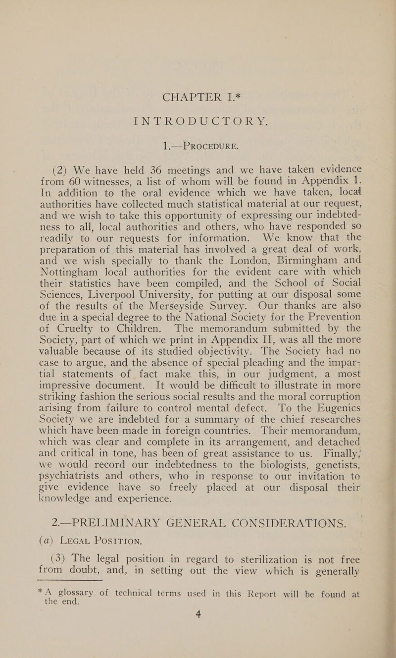 CHAP PER dee TNR OLD Ie Tee ae 1.— PROCEDURE. (2) We have held 36 meetings and we have taken evidence from 60 witnesses, a list of whom will be found in Appendix I. In addition to the oral evidence which we have taken, locad authorities have collected much statistical material at our request, and we wish to take this opportunity of expressing our indebted- ness to all, local authorities and others, who have responded so readily to our requests for information. We know that the preparation of this material has involved a great deal of work, and we wish specially to thank the London, Birmingham and Nottingham local authorities for the evident care with which their statistics have been compiled, and the School of Social Sciences, Liverpool University, for putting at our disposal some of the results of the Merseyside Survey. Our thanks are also due in a special degree to the National Society for the Prevention of Cruelty to Children. The memorandum submitted by the Society, part of which we print in Appendix II, was all the more valuable because of its studied objectivity. The Society had no case to argue, and the absence of special pleading and the impar- tial statements of fact make this, in our judgment, a most impressive document. It would be difficult to illustrate in more striking fashion the serious social results and the moral corruption arising from failure to control mental defect. To the Eugenics Society we are indebted for a summary of the chief researches which have been made in foreign countries. Their memorandum, which was clear and complete in its arrangement, and detached and critical in tone, has been of great assistance to us. Finally, we would record our indebtedness to the biologists, genetists, psychiatrists and others, who in response to our invitation to give evidence have so freely placed at our disposal their knowledge and experience. 2.—PRELIMINARY GENERAL CONSIDERATIONS. (a) LEGAL PosITIon. (3). The legal position in regard to sterilization is not free trom doubt, and, in setting out the view which is generally — Sige of technical terms used in this Report will be found at tne End,