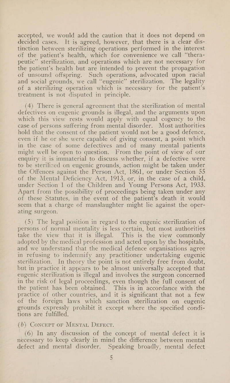 accepted, we would add the caution that it does not depend on decided cases. It is agreed, however, that there is a clear dis- tinction between sterilizing operations performed in the interest of the patient’s health, which for convenience we call “thera- peutic” sterilization, and operations which are not necessary for the patient’s health but are intended to prevent the propagation of unsound offspring. Such operations, advocated upon racial and social grounds, we call “eugenic” sterilization. The legality of a sterilizing operation which is necessary for the patient’s treatment is not disputed in principle. (4) There is general agreement that the sterilization of mental defectives on eugenic grounds is illegal, and the arguments upon which this view rests would apply with equal cogency to the case of persons suffering from mental disorder. Most authorities hold that the consent of the patient would not be a good defence, even if he or she were capable of giving consent, a point which in the case of some defectives and of many mental patients might well be open to question. From the point of view of our enquiry it is immaterial to discuss whether, if a defective were to be sterilized on eugenic grounds, action might be taken under the Offences against the Person Act, 1861, or under Section 55 ot thew NVental Dehciency ct, 1913,-0r,.im the case of a «child, under Section’ lof the Children and Young Persons: Act, 1933: Apart from the possibility of proceedings being taken under any of these Statutes, in the event of the patient’s death it would seem that a charge of manslaughter might lie against the oper- ating surgeon. (5) The legal position in regard to the eugenic sterilization of persons of normal mentality is less certain, but. most authorities take the view that it is illegal. This is the view commonly adopted by the medical profession and acted upon by the hospitals, and we understand that the medical defence organisations agree in refusing to indemnify any practitioner undertaking eugenic sterilization. In theory the point is not entirely free from doubt, but in practice it appears to be almost universally accepted that eugenic sterilization is illegal and involves the surgeon concerned in the risk of legal proceedings, even though the full consent of the patient has been obtained. This is in accordance with the practice of other countries, and it is significant that not a few of the foreign laws which sanction sterilization on eugenic grounds expressly prohibit it except where the specified condi- tions are fulfilled. (b) Concept oF Mentat DEFEctT. (6) In any discussion of the concept of mental defect it is necessary to keep clearly in mind the difference between mental defect and mental disorder. Speaking broadly, mental defect
