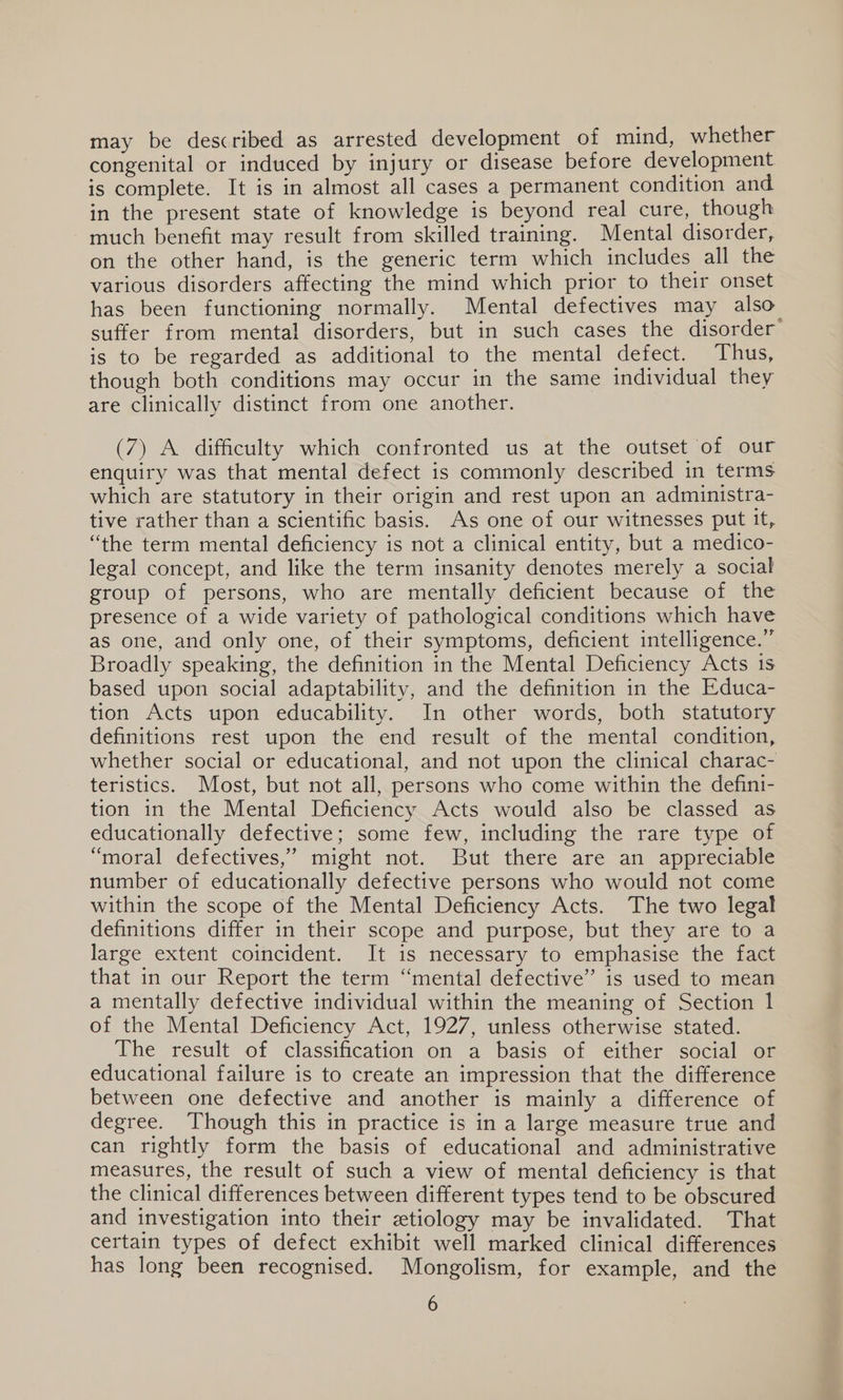 may be described as arrested development of mind, whether congenital or induced by injury or disease before development is complete. It is in almost all cases a permanent condition and in the present state of knowledge is beyond real cure, though much benefit may result from skilled training. Mental disorder, on the other hand, is the generic term which includes all the various disorders affecting the mind which prior to their onset has been functioning normally. Mental defectives may also suffer from mental disorders, but in such cases the disorder’ is to be regarded as additional to the mental defect. Thus, though both conditions may occur in the same individual they are clinically distinct from one another. (7) A difficulty which confronted us at the outset of our enquiry was that mental defect is commonly described in terms which are statutory in their origin and rest upon an administra- tive rather than a scientific basis. As one of our witnesses put it, “the term mental deficiency is not a clinical entity, but a medico- legal concept, and like the term insanity denotes merely a social group of persons, who are mentally deficient because of the presence of a wide variety of pathological conditions which have as one, and only one, of their symptoms, deficient intelligence.” Broadly speaking, the definition in the Mental Deficiency Acts 1s based upon social adaptability, and the definition in the Educa- tion Acts upon educability. In other words, both statutory definitions rest upon the end result of the mental condition, whether social or educational, and not upon the clinical charac- teristics. Most, but not all, persons who come within the defini- tion in the Mental Deficiency Acts would also be classed as educationally defective; some few, including the rare type of “moral defectives,’ might not. But there are an appreciable number of educationally defective persons who would not come within the scope of the Mental Deficiency Acts. The two legal definitions differ in their scope and purpose, but they are to a large extent coincident. It is necessary to emphasise the fact that in our Report the term “mental defective” is used to mean a mentally defective individual within the meaning of Section 1 of the Mental Deficiency Act, 1927, unless otherwise stated. The result of classification on a basis of either social or educational failure is to create an impression that the difference between one defective and another is mainly a difference of degree. Though this in practice is in a large measure true and can rightly form the basis of educational and administrative measures, the result of such a view of mental deficiency is that the clinical differences between different types tend to be obscured and investigation into their etiology may be invalidated. That certain types of defect exhibit well marked clinical differences has long been recognised. Mongolism, for example, and the