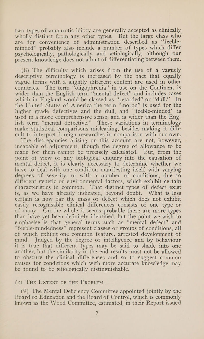 two types of amaurotic idiocy are generally accepted as clinically wholly distinct from any other types. But the large class who are for convenience of administration described as “feeble- minded” probably also include a number of types which differ psychologically, pathologically and eetiologically, although our present knowledge does not admit of differentiating between them. (8) The difficulty which arises from the use of a vaguely descriptive terminology is increased by the fact that equally vague terms with a slightly different content are used in other countries. The term “oligophrenia” in use on the Continent 1s wider than the English term “mental defect” and includes cases which in England would be classed as “retarded” or “dull.” In the United States of America the term “moron” is used for the higher grade defectives and the dull, and “feeble-minded” is used in a more comprehensive sense, and is wider than the Eng- lish term “mental defective.” These variations in terminology make statistical comparisons misleading, besides making it diffi- cult to interpret foreign researches in comparison with our own. The discrepancies arising on this account are not, however, incapable of. adjustment, though the degree of allowance to be made ior them cannot be precisely calculated. But, from the point of view of any biological enquiry into the causation of mental defect, it is clearly necessary to determine whether we have to deal with one condition manifesting itself with varying degrees of severity, or with a number of conditions, due to different genetic or environmental factors, which exhibit certain characteristics in common. ‘That distinct types of defect exist is, aS we have already indicated, beyond doubt. What is less certain is how far the mass of defect which does not exhibit easily recognisable clinical differences consists of one type or of many. On the whole it seems probable there are more types than have yet been definitely identified, but the point we wish to emphasise is that general terms such as “mental defect” and “feeble-mindedness” represent classes or groups of conditions, all of which exhibit one common feature, arrested development of mind. Judged by the degree of intelligence and by behaviour it is true that different types may be said to shade into one another, but the similarity in the end results must not be allowed to obscure the clinical differences and so to suggest common causes for conditions which with more accurate knowledge may be found to be etiologically distinguishable. (c) THe EXTENT oF THE PROBLEM. (9) The Mental Deficiency Committee appointed jointly by the Board of Education and the Board of Control, which is commonly known as the Wood Committee, estimated, in their Report issued ~ i