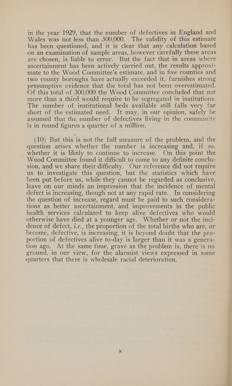 in the year 1929, that the number of defectives in England and Wales was not less than 300,000. The validity of this estimate has been questioned, and it is clear that any calculation based on an examination of sample areas, however carefully these areas are chosen, is liable to error. But the fact that in areas where ascertainment has been actively carried out, the results approxi- mate to the Wood Committee’s estimate, and in five counties and two county boroughs have actually exceeded it, furnishes strong presumptive evidence that the total has not been overestimated. Of this total of 300,000 the Wood Committee concluded that not more than a third would require to be segregated in institutions. The number of institutional beds available still falls very far short of the estimated need. It may, in our opinion, safely be assumed that the number of defectives living in the community is in round figures a quarter of a million. (10) But this is not the full measure of the problem, and the question arises whether the number is increasing and, if so, whether it is likely to continue to increase. On this point the Wood Committee found it difficult to come to any definite conclu- sion, and we share their difficulty. Our reference did not require us to investigate this question, but the statistics which have been put before us, while they cannot be regarded as conclusive, leave on our minds an impression that the incidence of mental defect is increasing, though not at any rapid rate. In considering the question of increase, regard must be paid to such considera- tions as better ascertainment, and improvements in the public health services calculated to keep alive defectives who would otherwise have died at a younger age. Whether or not the inci- dence of defect, 1.e., the proportion of the total births who are, or become, defective, is increasing, it is beyond doubt that the pro- portion of defectives alive to-day is larger than it was a genera- tion ago. At the same time, grave as the problem is, there is no ground, in our view, for the alarmist views expressed in some quarters that there is wholesale racial deterioration.