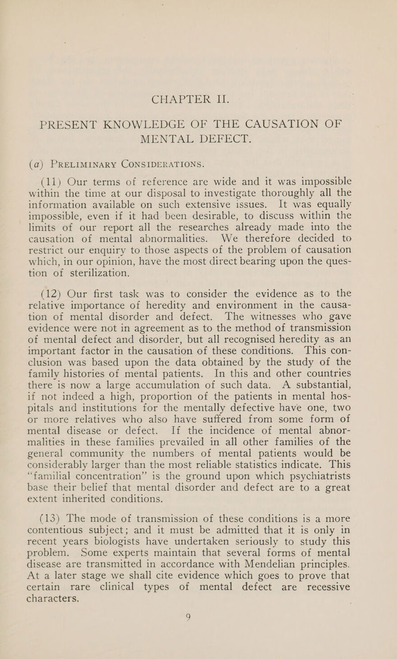 CHAPIER 11, PRESENT KNOWLEDGE OF THE CAUSATION OF MENT Ade DEFECT. (a) PRELIMINARY CONSIDERATIONS. (11) Our terms of reference are wide and it was impossible within the time at our disposal to investigate thoroughly all the information available on such extensive issues. It was equally impossible, even if it had been desirable, to discuss within the limits of our report all the researches already made into the causation of mental abnormalities. We therefore decided to restrict our enquiry to those aspects of the problem of causation which, in our opinion, have the most direct bearing upon the ques- tion of sterilization. (12) Our first task was to consider the evidence as to the relative importance of heredity and environment in the causa- tion of mental disorder and defect. The witnesses who gave evidence were not in agreement as to the method of transmission of mental defect and disorder, but all recognised heredity as an important factor in the causation of these conditions. This con- clusion was based upon the data obtained by the study of the family histories of mental patients. In this and other countries there is now a large accumulation of such data. A substantial, if not indeed a high, proportion of the patients in mental hos- pitals and institutions for the mentally defective have one, two or more relatives who also have suffered from some form of mental disease or defect. If the incidence of mental” abnor- malities in these families prevailed in all other families of the general community the numbers of mental patients would be considerably larger than the most reliable statistics indicate. This “familial concentration” is the ground upon which psychiatrists base their belief that mental disorder and defect are to a great extent inherited conditions. (13) The mode of transmission of these conditions is a more contentious subject; and it must be admitted that it is only in recent years biologists have undertaken seriously to study this problem. Some experts maintain that several forms of mental disease are transmitted in accordance with Mendelian principles. At a later stage we shall cite evidence which goes to prove that certain rare clinical types of mental defect are recessive characters.