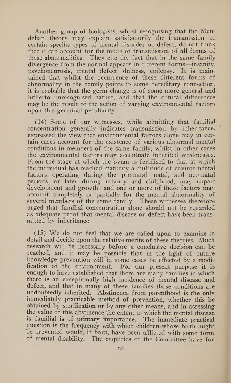 Another group of biologists, whilst recognising that the Men- delian theory may explain satisfactorily the transmission of certain specilic types of mental disorder or defect, do not think that it can account for the mode of transmission of all forms of these abnormalities. .They cite the fact that in the same family divergence from the normal appears in different forms—insanity, psychoneurosis, mental defect, dulness, epilepsy. It is main- tained that whilst the occurrence of these different forms of abnormality in the family points to some hereditary connection, it is probable that the germ change is of some more general and hitherto unrecognised nature, and that the clinical differences may be the result of the action of varying environmental factors upon this germinal peculiarity. (14) Some of our witnesses, while admitting that familial concentration generally indicates transmission by inheritance, expressed the view that environmental factors alone may in cer- tain cases account for the existence of various abnormal mental conditions in members of the same family, whilst in other cases the environmental factors may accentuate inherited weaknesses. From the stage at which the ovum is fertilised to that at which the individual has reached maturity a multitude of environmental factors operating during the pre-natal, natal, and neo-natal periods, or later during infancy and childhood, may impair development and growth; and one or more of these factors may account completely or partially for the mental abnormality of several members of the same family. These witnesses therefore urged that familial concentration alone should not be regarded as adequate proof that mental disease or defect have been trans- mitted by inheritance. (15) We do not feel that we are called upon to examine in detail and decide upon the relative merits of these theories. Much research will be necessary before a conclusive decision can be reached, and it may be possible that in the light of future knowledge prevention will in some cases be effected by a modi- fication of the environment. For our present purpose it is enough to have established that there are many families in which there is an exceptionally high incidence of mental disease and defect, and that in many of these families those conditions are undoubtedly inherited. Abstinence from parenthood is the only immediately practicable method of prevention, whether this be obtained by sterilization or by any other means, and in assessing the value of this abstinence the extent to which the mental disease is familial is of primary importance. The immediate practical question is the frequency with which children. whose birth might be prevented would, if born, have been afflicted with some form of mental disability. The enquiries of the Committee have for Io