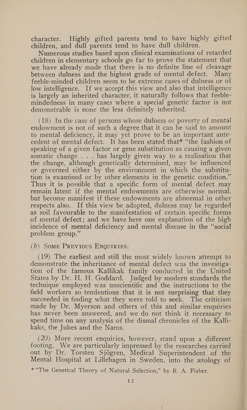 character. Highly gifted parents tend to have highly gifted children, and dull parents tend to have dull children. Numerous studies based upon clinical examinations of retarded children in elementary schools go far to prove the statement that we have already made that there is no definite line of cleavage between dulness and the highest grade of mental defect. Many feeble-minded children seem to be extreme cases of dulness or of low intelligence. If we accept this view and also that intelligence is largely an inherited character, it naturally follows that feeble- mindedness in many cases where a special genetic factor is not demonstrable is none the less definitely inherited. (18) In the case of persons whose dulness or poverty of mental endowment is not of such a degree that it can be said to amount to mental deficiency, it may yet prove to be an important ante- cedent of mental defect. It has been stated that* “the fashion of speaking of a given factor or gene substitution as causing a given somatic change . . . has largely given way to a realisation that the change, although genetically determined, may be influenced or governed either by the environment in which the substitu- tion is examined or by other elements in the genetic condition.” Thus it is possible that a specific form of mental defect may remain latent if the mental endowments are otherwise normal, but become manifest if these endowments are abnormal in other respects also. If this view be adopted, dulness may be regarded as soil favourable to the manifestation of certain specific forms of mental defect; and we have here one explanation of the high incidence of mental deficiency and mental disease in the “social problem group.” (b) SoME PREvious ENQUIRIES. (19) The earliest and still the most widely known attempt to demonstrate the inheritance of mental defect was the investiga- tion of the famous Kallikak family conducted in the United States by Dr. H. H. Goddard. Judged by modern standards the technique employed was unscientific and the instructions to the field workers so tendentious that it is not surprising that they succeeded in finding what they were told to seek. The criticism made by Dr. Myerson and others of this and similar enquiries has never been answered, and we do not think it necessary to spend time on any analysis of the dismal chronicles of the Kalli- kaks, the Jukes and the Nams. (20) More recent enquiries, however, stand upon a different footing. We are particularly impressed by the researches carried out by Dr. Torsten Sjogren, Medical Superintendent of the Mental Hospital at Lillehagen in Sweden, into the etology of * “The Genetical Theory of Natural Selection,’ by R. A. Fisher. ) ges