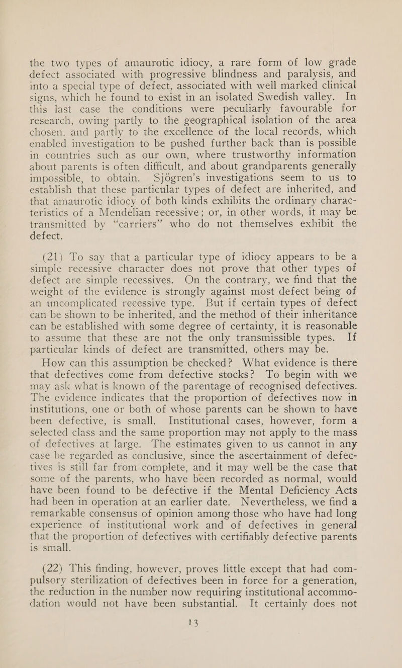 the two types of amaurotic idiocy, a rare form of low grade defect associated with progressive blindness and paralysis, and into a special type of defect, associated with well marked clinical signs, which he found to exist in an isolated Swedish valley. In this last case the conditions were peculiarly favourable for research, owing partly to the geographical isolation of the area chosen, and partly to the excellence of the local records, which enabled investigation to be pushed further back than is possible in countries such as our own, where trustworthy information about parents 1s often difficult, and about grandparents generally impossible, to obtain. Sjogren’s investigations seem to us to establish that these particular types of defect are inherited, and that amaurotic idiocy of both kinds exhibits the ordinary charac- teristics of a Mendelian recessive; or, in other words, it may be transmitted by “carriers” who do not themselves exhibit the defect. (21) To say that a particular type of idiocy appears to be a simple recessive character does not prove that other types of defect are simple recessives. On the contrary, we find that the weight of the evidence is strongly against most defect being of an uncomplicated recessive type. But if certain types of defect can be shown to be inherited, and the method of their inheritance can be established with some degree of certainty, it 1s reasonable to assume that these are not the only transmissible types. If particular kinds of defect are transmitted, others may be. How can this assumption be checked? What evidence is there that defectives come from defective stocks? To begin with we may ask what is known of the parentage of recognised defectives. The evidence indicates that the proportion of defectives now in institutions, one or both of whose parents can be shown to have been defective, is small. Institutional cases, however, form a selected class and the same proportion may not apply to the mass of defectives at large. The estimates given to us cannot in any case be regarded as conclusive, since the ascertainment of defec- tives is still far from complete, and it may well be the case that some of the parents, who have been recorded as normal, would have been found to be defective if the Mental Deficiency Acts had been in operation at an earlier date. Nevertheless, we find a remarkable consensus of opinion among those who have had long experience of institutional work and of defectives in general that a proportion of defectives with certifiably defective parents is small. (22) This finding, however, proves little except that had com- pulsory sterilization of defectives been in force for a generation, the reduction in the number now requiring institutional accommo- dation would not have been substantial. It certainly does not