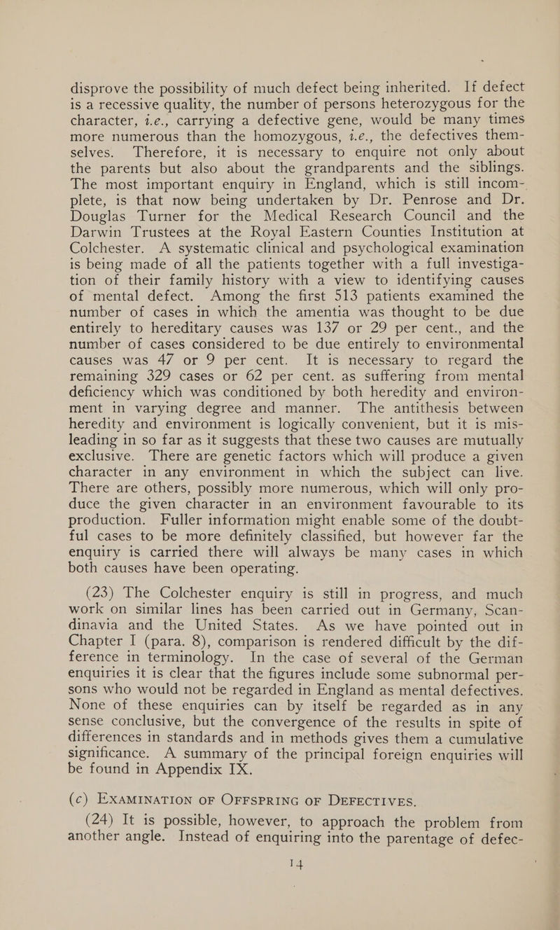 disprove the possibility of much defect being inherited. If defect is a recessive quality, the number of persons heterozygous for the character, 7.e., carrying a defective gene, would be many times more numerous than the homozygous, 1.e., the defectives them- selves. Therefore, it is necessary to enquire not only about the parents but also about the grandparents and the siblings. The most important enquiry in England, which is still incom- plete, is that now being undertaken by Dr. Penrose and Dr. Douglas Turner for the Medical Research Council and the Darwin Trustees at the Royal Eastern Counties Institution at Colchester. A systematic clinical and psychological examination is being made of all the patients together with a full investiga- tion of their family history with a view to identifying causes of mental defect. Among the first 513 patients examined the number of cases in which the amentia was thought to be due entirely to hereditary causes was 137 or 29 per cent., and the number of cases considered to be due entirely to environmental causes was 4/7 or 9 per cent. It is necessary to regard the remaining 329 cases or 62 per cent. as suffering from mental deficiency which was conditioned by both heredity and environ- ment in varying degree and manner. The antithesis between heredity and environment is logically convenient, but it is mis- leading in so far as it suggests that these two causes are mutually exclusive. There are genetic factors which will produce a given character in any environment in which the subject can live. There are others, possibly more numerous, which will only pro- duce the given character in an environment favourable to its production. Fuller information might enable some of the doubt- ful cases to be more definitely classified, but however far the enquiry is carried there will always be many cases in which both causes have been operating. (23) The Colchester enquiry is still in progress, and much work on similar lines has been carried out in Germany, Scan- dinavia and the United States. As we have pointed out in Chapter I (para. 8), comparison is rendered difficult by the dif- ference in terminology. In the case of several of the German enquiries it is clear that the figures include some subnormal per- sons who would not be regarded in England as mental defectives. None of these enquiries can by itself be regarded as in any sense conclusive, but the convergence of the results in spite of differences in standards and in methods gives them a cumulative significance. A summary of the principal foreign enquiries will be found in Appendix IX. (c) EXAMINATION OF OFFSPRING OF DEFECTIVES. (24) It is possible, however, to approach the problem from another angle. Instead of enquiring into the parentage of defec-