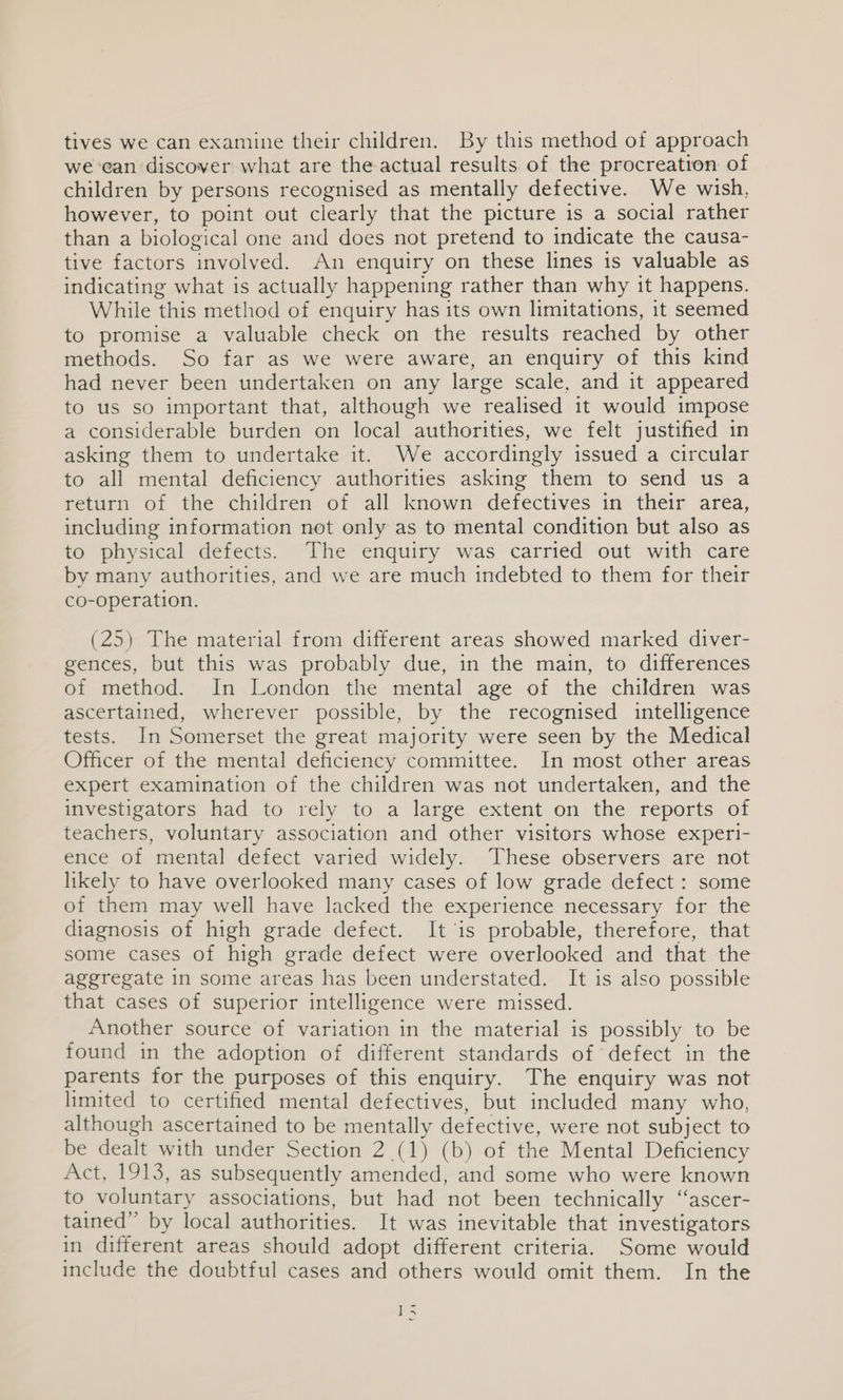 tives we can examine their children. By this method of approach we-ean discover what are the actual results of the procreation of children by persons recognised as mentally defective. We wish, however, to point out clearly that the picture is a social rather than a biological one and does not pretend to indicate the causa- tive factors involved. An enquiry on these lines is valuable as indicating what is actually happening rather than why 1t happens. While this method of enquiry has its own limitations, it seemed to promise a valuable check on the results reached by other methods. So far as we were aware, an enquiry of this kind had never been undertaken on any large scale, and it appeared to us so important that, although we realised it would impose a considerable burden on local authorities, we felt justified in asking them to undertake it. We accordingly issued a circular to all mental deficiency authorities asking them to send us a return of the children of all known defectives in their area, including information not only as to mental condition but also as to physical defects. The enquiry was carried out with care by many authorities, and we are much indebted to them for their co-operation. (25) The material from different areas showed marked diver- gences, but this was probably due, in the main, to differences of method. In London the mental age of the children was ascertained, wherever possible, by the recognised intelligence tests. In Somerset the great majority were seen by the Medical Officer of the mental deficiency committee. In most other areas expert examination of the children was not undertaken, and the investigators had to rely to a large extent on the reports of teachers, voluntary association and other visitors whose experi- ence of mental defect varied widely. These observers are not likely to have overlooked many cases of low grade defect : some of them may well have lacked the experience necessary for the diagnosis of high grade defect. It ‘is probable, therefore, that some cases of high grade defect were overlooked and that the aggregate in some areas has been understated. It is also possible that cases of superior intelligence were missed. Another source of variation in the material is possibly to be found in the adoption of different standards of defect in the parents for the purposes of this enquiry. The enquiry was not limited to certified mental defectives, but included many who, although ascertained to be mentally defective, were not subject to be dealt with under Section 2 (1) (b) of the Mental Deficiency Act, 1913, as subsequently amended, and some who were known to voluntary associations, but had not been technically “ascer- tained” by local authorities. It was inevitable that investigators in different areas should adopt different criteria. Some would include the doubtful cases and others would omit them. In the 1