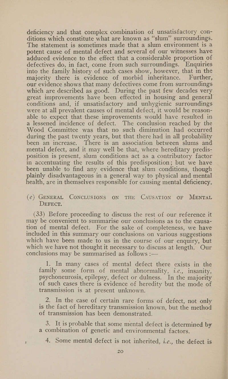 deficiency and that complex combination of unsatisfactory con- ditions which constitute what are known as “slum” surroundings. The statement is sometimes made that a slum environment is a potent cause of mental defect and several of our witnesses have adduced evidence to the effect that a considerable proportion of defectives do, in fact, come from such surroundings. Enquiries into the family history of such cases show, however, that in the majority there is evidence of morbid inheritance. Further, our evidence shows that many defectives come from surroundings which are described as good. During the past few decades very great improvements have been effected in housing and general conditions and, if unsatisfactory and unhygienic surroundings were at all prevalent causes of mental defect, it would be reason- able to expect that these improvements would have resulted in a lessened incidence of defect. The conclusion reached by the Wood Committee was that no such diminution had occurred during the past twenty years, but that there had in all probability been an increase. There is an association between slums and mental defect, and it may well be that, where hereditary predis- position is present, slum conditions act as a contributory factor in accentuating the results of this predisposition; but we have been unable to find any evidence that slum conditions, though plainly disadvantageous in a general way to physical and mental health, are in themselves responsible for causing mental deficiency. (€) GENERAL CONCLUSIONS ON THE CAUSATION OF MENTAL DEFECT. (33) Before proceeding to discuss the rest of our reference it may be convenient to summarise our conclusions as to the causa- tion of mental defect. For the sake of completeness, we have included in this summary our conclusions on various suggestions which have been made to us in the course of our enquiry, but which we have not thought it necessary to discuss at length. Our conclusions may be summarised as follows :— I. In many cases of mental defect there exists in the family some form of mental abnormality, i.e., insanity, psychoneurosis, epilepsy, defect or dulness. In the majority of such cases there is evidence of heredity but the mode of transmission is at present unknown. _ 2, In the case of certain rare forms of defect, not only is the fact of hereditary transmission known, but the method of transmission has been demonstrated. 3. It is probable that some mental defect is determined by a combination of genetic and environmental factors. ; 4. Some mental defect is not inherited, i.e., the defect is