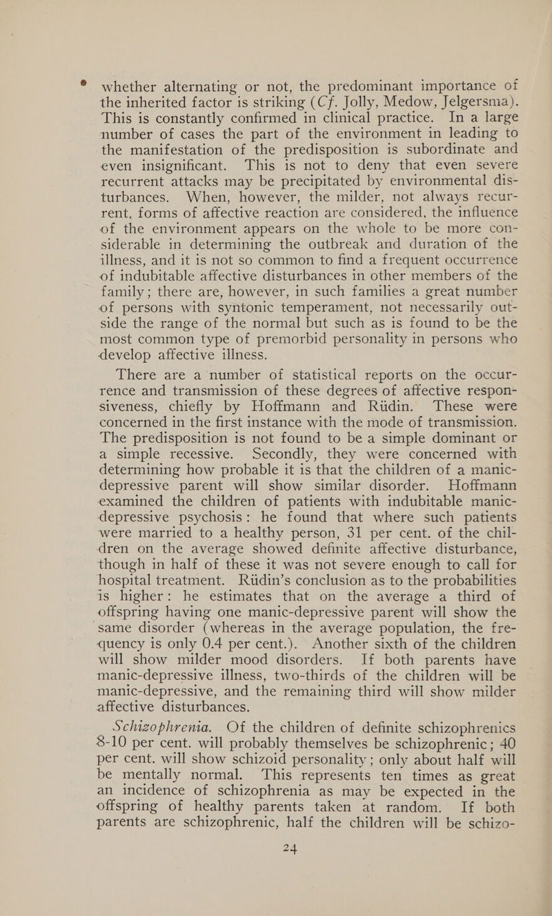 ® whether alternating or not, the predominant importance of the inherited factor is striking (Cf. Jolly, Medow, Jelgersma). This is constantly confirmed in clinical practice. In a large number of cases the part of the environment in leading to the manifestation of the predisposition is subordinate and even insignificant. This is not to deny that even severe recurrent attacks may be precipitated by environmental dis- turbances. When, however, the milder, not always recur- rent, forms of affective reaction are considered, the influence of the environment appears on the whole to be more con- siderable in determining the outbreak and duration of the illness, and it is not so common to find a frequent occurrence of indubitable affective disturbances 1n other members of the family ; there are, however, in such families a great number of persons with syntonic temperament, not necessarily out- side the range of the normal but such as is found to be the most common type of premorbid personality in persons who develop affective illness. There are a number of statistical reports on the occur- rence and transmission of these degrees of affective respon- siveness, chiefly by Hoffmann and Ridin. These were concerned in the first instance with the mode of transmission. The predisposition is not found to be a simple dominant or a simple recessive. Secondly, they were concerned with determining how probable it is that the children of a manic- depressive parent will show similar disorder. Hoffmann examined the children of patients with indubitable manic- depressive psychosis: he found that where such patients were married to a healthy person, 31 per cent. of the chil- dren on the average showed definite affective disturbance, though in half of these it was not severe enough to call for hospital treatment. Rutdin’s conclusion as to the probabilities is higher: he estimates that on the average a third of offspring having one manic-depressive parent will show the same disorder (whereas in the average population, the fre- quency is only 0.4 per cent.). Another sixth of the children will show milder mood disorders. If both parents have manic-depressive illness, two-thirds of the children will be manic-depressive, and the remaining third will show milder affective disturbances. Schizophrema. Of the children of definite schizophrenics 8-10 per cent. will probably themselves be schizophrenic; 40 per cent. will show schizoid personality ; only about half will be mentally normal. This represents ten times as great an incidence of schizophrenia as may be expected in the offspring of healthy parents taken at random. If both parents are schizophrenic, half the children will be schizo-