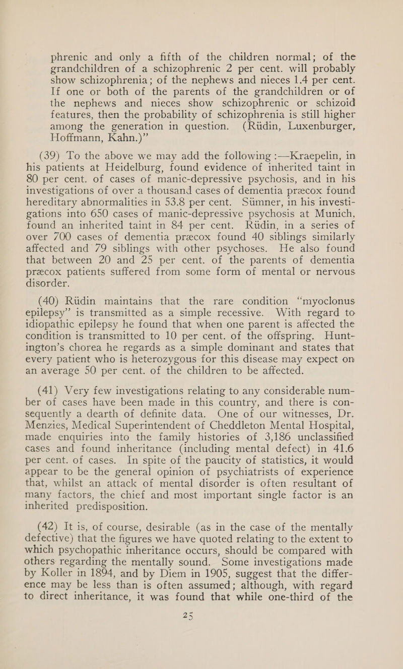 phrenic and only a fifth of the children normal; of the grandchildren of a schizophrenic 2 per cent. will probably show schizophrenia; of the nephews and nieces 1.4 per cent. If one or both of the parents of the grandchildren or of the nephews and nieces show schizophrenic or schizoid features, then the probability of schizophrenia is still higher among the generation in question. (Ritdin, Luxenburger, Hoffmann, Kahn.)” (39) To the above we may add the following :—Kraepelin, in his patients at Heidelburg, found evidence of inherited taint in 80 per cent. of cases of manic-depressive psychosis, and in his investigations of over a thousand cases of dementia preecox found hereditary abnormalities in 53.8 per cent. Sumner, in his investi- gations into 650 cases of manic-depressive psychosis at Munich, found an inherited taint in 84 per cent. Rudin, in a series of over 7/00 cases of dementia preecox found 40 siblings similarly affected and 79 siblings with other psychoses. He also found tat “between 20 and Z5 per “cent, of the parents of dementia przcox patients suffered from some form of mental or nervous disorder. (40) Rudin maintains that the rare condition “myoclonus epilepsy” is transmitted as a simple recessive. With regard to idiopathic epilepsy he found that when one parent is affected the condition is transmitted to 10 per cent. of the offspring. Hunt- ington’s chorea he regards as a simple dominant and states that every patient who is heterozygous for this disease may expect on an average 50 per cent. of the children to be affected. (41) Very few investigations relating to any considerable num- ber of cases have been made in this country, and there is con- sequently a dearth of definite data. One of our witnesses, Dr. Menzies, Medical Superintendent of Cheddleton Mental Hospital, made enquiries into the family histories of 3,186 unclassified cases and found inheritance (including mental defect) in 41.6 per cent. of cases. In spite of the paucity of statistics, it would appear to be the general opinion of psychiatrists of experience that, whilst an attack of mental disorder is often resultant of many factors, the chief and most important single factor is an inherited predisposition. (42) It 1s, of course, desirable (as in the case of the mentally defective) that the figures we have quoted relating to the extent to which psychopathic inheritance occurs, should be compared with others regarding the mentally sound. Some investigations made by Koller in 1894, and by Diem in 1905, suggest that the differ- ence may be less than is often assumed; although, with regard to direct inheritance, it was found that while one-third of the