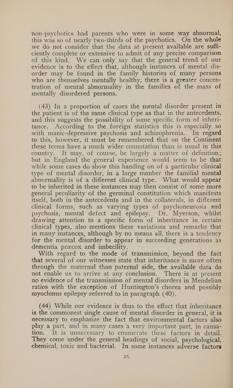 non- psychotics had parents who were in some way abnormal, this was so of nearly two-thirds of the psychotics. On the whole we do not consider that the data at present available are sufh- ciently complete or extensive to admit of any precise comparison of this kind. We can only say that the general trend of our evidence is to the effect that, although instances of mental dis- order may be found in the family histories of many persons who are themselves mentally healthy, there is a greater concen- tration of mental abnormality in the families of the mass of mentally disordered persons. (43) In a proportion of cases the mental disorder present in the patient is of the same clinical type as that in the antecedents, and this suggests the possibility of some specific form of inhert- tance. According to the foreign statistics this is especially so with manic-depressive psychosis and schizophrenia. In regard to this, however, it must be remembered that on the Continent these terms have a much wider connotation than is usual in this country. It may, oi course, be largely.a matter of.dennttion,; but in England the general experience would seem to be that while some cases do show this handing on of a particular clinical type of mental disorder, in a large number the familial mental abnormality is of a different clinical type. What would appear to be inherited in these instances may then consist of some more general peculiarity of the germinal constitution which manifests itself, both in the antecedents and in the collaterals, in different clinical forms, such as varying types of psychoneurosis and psychosis, mental defect and epilepsy. Dr. Myerson, whilst drawing attention to a specific form of inheritance in certain clinical types, also mentions these variations and remarks that in many instances, although by no means all, there is a tendency for the mental disorder to appear in a generations as dementia przecox and imbecility. With regard to the mode of transmission, beyond the fact that several of our witnesses state that inheritance is more often through the maternal than paternal side, the available data do not enable us to arrive at any conclusion. There is at present no evidence of the transmission of mental disorders in Mendelian ratios with the exception of Huntington’s chorea and possibly myoclonus epilepsy referred to in paragraph (40). (44) While our evidence is thus to the effect that inheritance is the commonest single cause of mental disorder in general, it is necessary to emphasize the fact that environmental factors also play a part, and in many cases a very important part, in causa- tion. It is unnecessary to enumerate these factors in detail. They come under the general headings of social, psychological, chemical, toxic and bacterial. In some instances adverse factors