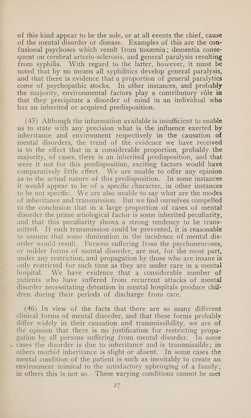 of this kind appear to be the sole, or at all events the chief, cause of the mental disorder or disease. Examples of this are the con- fusional psychoses which result from toxemia; dementia conse- quent on cerebral arterio-sclerosis, and general paralysis resulting from syphilis. With regard to the latter, however, it must be noted that by no means all syphilitics develop general paralysis, and that there is evidence that a proportion of general paralytics come of psychopathic stocks. In other instances, and probably the majority, environmental factors play a contributory role in that they precipitate a disorder of mind in an individual who has an inherited or acquired predisposition. (45) Although the information available is insufficient to enable us to state with any precision what is the influence exerted by inheritance and environment respectively in the causation of mental disorders, the trend of the evidence we have received is to the effect that in a considerable proportion, probably the majority, of cases, there is an inherited predisposition, and that were it not for this predisposition, exciting factors would have comparatively little effect. We are unable to offer any opinion as to the actual nature of this predisposition. In some instances it would appear to be of a specific character, in other instances to be not specific. We are also unable to say what are the modes of inheritance and transmission. But we find ourselves compelled to the conclusion that in a large proportion of cases of mental disorder the prime etiological factor is some inherited peculiarity, and that this peculiarity shows a strong tendency to be trans- mitted. If such transmission could be prevented, it is reasonable to assume that some diminution in the incidence of mental dis- order would result. Persons suffering from the psychoneuroses, or milder forms of mental disorder, are not, for the most part, under any restriction, and propagation by those who are insane is only restricted for such time as they are under care in a mental hospital. We have evidence that a considerable number of patients who have suffered from recurrent attacks of mental disorder necessitating detention in mental hospitals produce chil- dren during their periods of discharge from care. (46) In view of the facts that there are so many different clinical forms of mental disorder, and that these forms probably differ widely in their causation and transmissibility, we are of the opinion that there is no justification for restricting propa- gation by all persons suffering from mental disorder. In some cases the disorder is due to inheritance and is transmissible; in others morbid inheritance is slight or absent. In some cases the mental condition of the patient 1s such as inevitably to create an environment inimical to the satisfactory upbringing of a family; in others this is not so. These varying conditions cannot be met