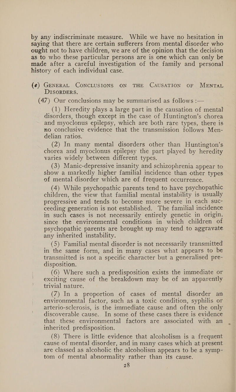 by any indiscriminate measure. While we have no hesitation in saying that there are certain sufferers from mental disorder who ought not to have children, we are of the opinion that the decision as to who these particular persons are is one which can only be made after a careful investigation of the family and personal history of each individual case. (¢) GENERAL CONCLUSIONS ON THE CAUSATION OF MENTAL DISORDERS. (47) Our conclusions may be summarised as follows :— (1) Heredity plays a large part in the causation of mental disorders, though except in the case of Huntington’s chorea and myoclonus epilepsy, which are both rare types, there is no conclusive evidence that the transmission follows Men- delian ratios. (2) In many mental disorders other than Huntington’s chorea and myoclonus epilepsy the part played by heredity varies widely between different types. (3) Manic-depressive insanity and schizophrenia appear to show a markedly higher familial incidence than other types of mental disorder which are of frequent occurrence. (4) While psychopathic parents tend to have psychopathic children, the view that familial mental instability is usually progressive and tends to become more severe in each suc- ceeding generation is not established. The familial incidence in such cases is not necessarily entirely genetic in origin, since the environmental conditions in which children of psychopathic parents are brought up may tend to aggravate any inherited instability. (5) Familial mental disorder is not necessarily transmitted in the same form, and in many cases what appears to be transmitted is not a specific character but a generalised pre- disposition. | (6) Where such a predisposition exists the immediate or exciting cause of the breakdown may be of an apparently trivial nature. (7) In a proportion of cases of mental disorder an environmental factor, such as a toxic condition, syphilis or arterio-sclerosis, is the immediate cause and often the only discoverable cause. In some of these cases there 1s evidence that these environmental factors are associated with an inherited predisposition. (8) There is little evidence that alcoholism is a frequent cause of mental disorder, and in many cases which at present are classed as alcoholic the alcoholism appears to be a symp- tom of mental abnormality rather than its cause.