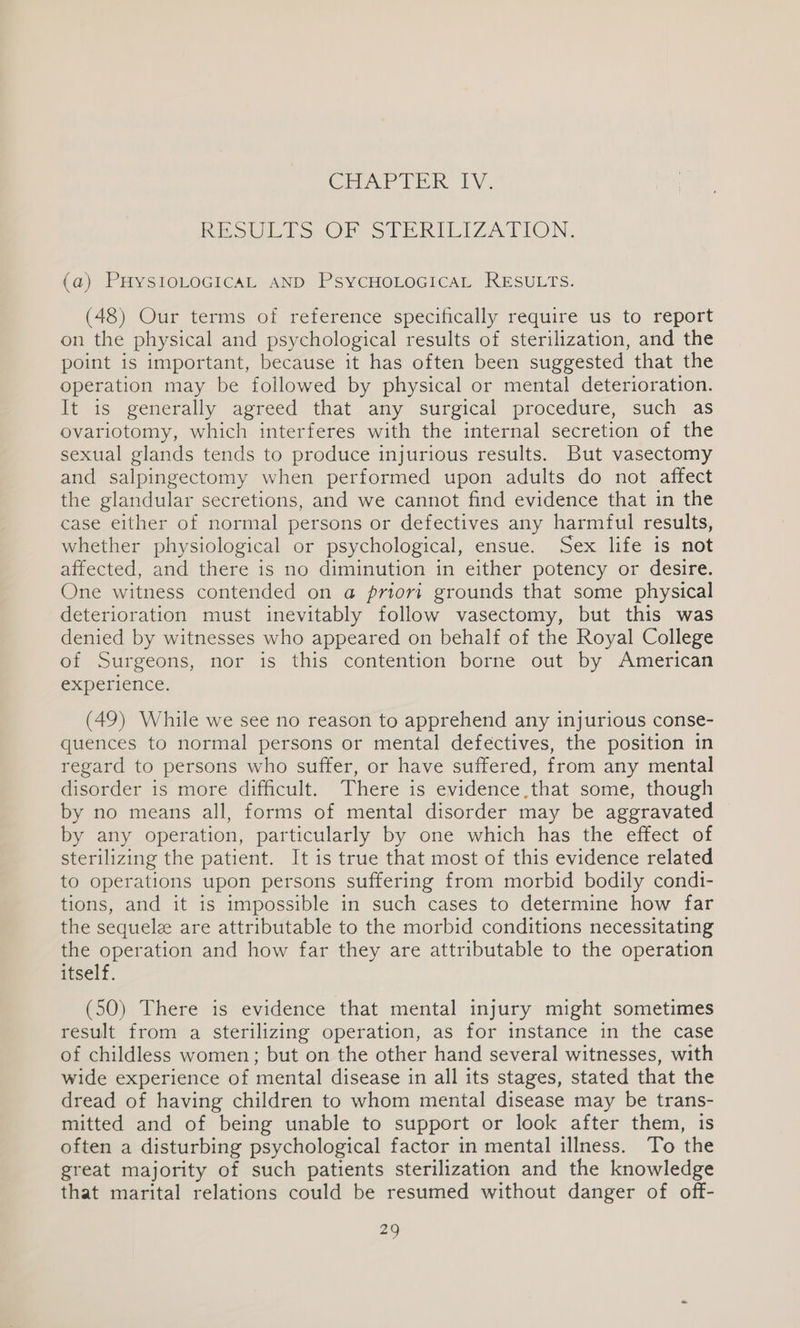 CirAP TERK LY. Rig UL Sen SLERILIZATION. (a) PHYSIOLOGICAL AND PSYCHOLOGICAL RESULTS. (48) Our terms of reference specifically require us to report on the physical and psychological results of sterilization, and the point is important, because it has often been suggested that the operation may be followed by physical or mental deterioration. It is generally agreed that any surgical procedure, such as ovariotomy, which interferes with the internal secretion of the sexual glands tends to produce injurious results. But vasectomy and salpingectomy when performed upon adults do not affect the glandular secretions, and we cannot find evidence that in the case either of normal persons or defectives any harmful results, whether physiological or psychological, ensue. Sex life is not affected, and there is no diminution in either potency or desire. One witness contended on a priori grounds that some physical deterioration must inevitably follow vasectomy, but this was denied by witnesses who appeared on behalf of the Royal College of Surgeons, nor is this contention borne out by American experience. (49) While we see no reason to apprehend any injurious conse- quences to normal persons or mental deféctives, the position in regard to persons who suffer, or have suffered, from any mental disorder is more difficult. There is evidence,that some, though by no means all, forms of mental disorder may be aggravated by any operation, particularly by one which has the effect of sterilizing the patient. It is true that most of this evidence related to operations upon persons suffering from morbid bodily condi- tions, and it is impossible in such cases to determine how far the sequelz are attributable to the morbid conditions necessitating the operation and how far they are attributable to the operation itself. (50) There is evidence that mental injury might sometimes result from a sterilizing operation, as for instance in the case of childless women; but on the other hand several witnesses, with wide experience of mental disease in all its stages, stated that the dread of having children to whom mental disease may be trans- mitted and of being unable to support or look after them, is often a disturbing psychological factor in mental illness. To the great majority of such patients sterilization and the knowledge that marital relations could be resumed without danger of off-