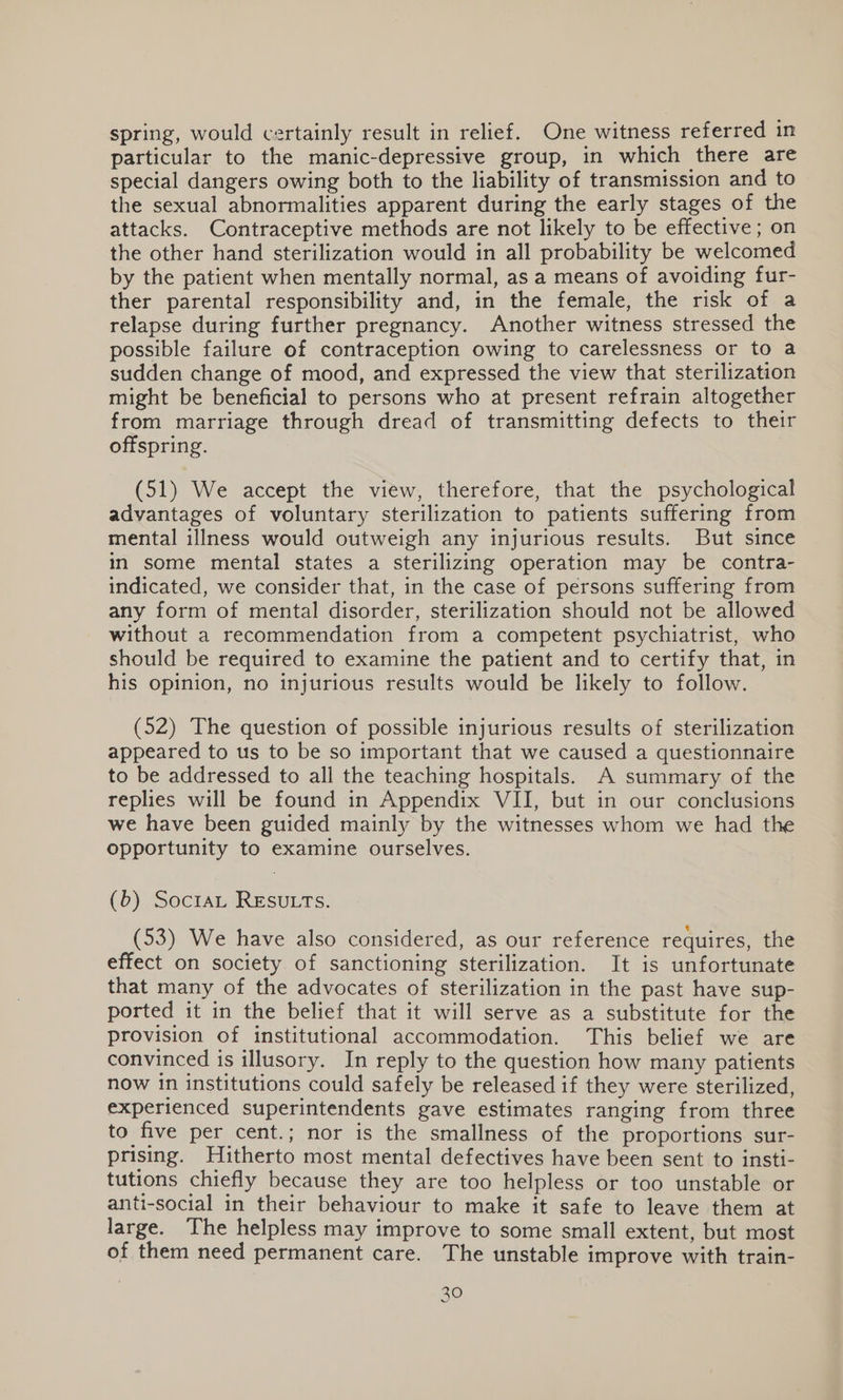 spring, would certainly result in relief. One witness referred in particular to the manic-depressive group, in which there are special dangers owing both to the liability of transmission and to the sexual abnormalities apparent during the early stages of the attacks. Contraceptive methods are not likely to be effective; on the other hand sterilization would in all probability be welcomed by the patient when mentally normal, as a means of avoiding fur- ther parental responsibility and, in the female, the risk of a relapse during further pregnancy. Another witness stressed the possible failure of contraception owing to carelessness or to a sudden change of mood, and expressed the view that sterilization might be beneficial to persons who at present refrain altogether from marriage through dread of transmitting defects to their offspring. (51) We accept the view, therefore, that the psychological advantages of voluntary sterilization to patients suffering from mental illness would outweigh any injurious results. But since in some mental states a sterilizing operation may be contra- indicated, we consider that, in the case of persons suffering from any form of mental disorder, sterilization should not be allowed without a recommendation from a competent psychiatrist, who should be required to examine the patient and to certify that, in his opinion, no injurious results would be likely to follow. (52) The question of possible injurious results of sterilization appeared to us to be so important that we caused a questionnaire to be addressed to all the teaching hospitals. A summary of the replies will be found in Appendix VII, but in our conclusions we have been guided mainly by the witnesses whom we had the opportunity to examine ourselves. (6) SocraL RESULTS. (53) We have also considered, as our reference requires, the effect on society of sanctioning sterilization. It is unfortunate that many of the advocates of sterilization in the past have sup- ported it in the belief that it will serve as a substitute for the provision of institutional accommodation. This belief we are convinced is illusory. In reply to the question how many patients now in institutions could safely be released if they were sterilized, experienced superintendents gave estimates ranging from three to five per cent.; nor is the smallness of the proportions sur- prising. Hitherto most mental defectives have been sent to insti- tutions chiefly because they are too helpless or too unstable or anti-social in their behaviour to make it safe to leave them at large. The helpless may improve to some small extent, but most of them need permanent care. The unstable improve with train- 30 YY