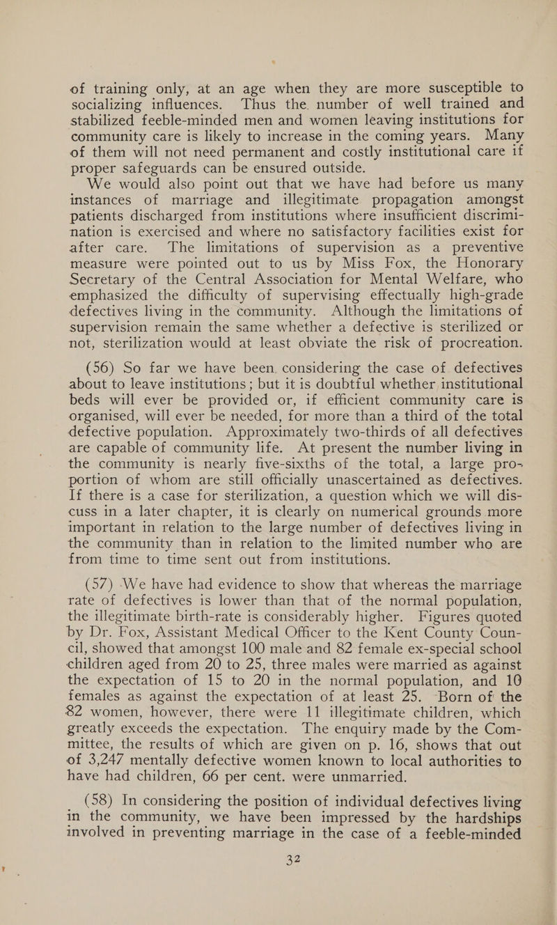 of training only, at an age when they are more susceptible to socializing influences. Thus the number of well trained and stabilized feeble-minded men and women leaving institutions for community care is likely to increase in the coming years. Many of them will not need permanent and costly institutional care if proper safeguards can be ensured outside. We would also point out that we have had before us many instances of marriage and illegitimate propagation amongst patients discharged from institutions where insufficient discrimi- nation is exercised and where no satisfactory facilities exist for after care. The limitations of supervision as a preventive measure were pointed out to us by Miss Fox, the Honorary Secretary of the Central Association for Mental Welfare, who emphasized the difficulty of supervising effectually high-grade defectives living in the community. Although the limitations of supervision remain the same whether a defective is sterilized or not, sterilization would at least obviate the risk of procreation. (56) So far we have been. considering the case of defectives about to leave institutions ; but it is doubtful whether institutional beds will ever be provided or, if efficient community care is organised, will ever be needed, for more than a third of the total defective population. Approximately two-thirds of all defectives are capable of community life. At present the number living in the community is nearly five-sixths of the total, a large pro- portion of whom are still officially unascertained as defectives. If there is a case for sterilization, a question which we will dis- cuss in a later chapter, it is clearly on numerical grounds more important in relation to the large number of defectives living in the community than in relation to the limited number who are from time to time sent out from institutions. (57) -We have had evidence to show that whereas the marriage rate of defectives is lower than that of the normal population, the illegitimate birth-rate is considerably higher. Figures quoted by Dr. Fox, Assistant Medical Officer to the Kent County Coun- cil, showed that amongst 100 male and 82 female ex-special school children aged from 20 to 25, three males were married as against the expectation of 15 to 20 in the normal population, and 10 females as against the expectation of at least 25. Born of: the 82 women, however, there were 11 illegitimate children, which greatly exceeds the expectation. The enquiry made by the Com- mittee, the results of which are given on p. 16, shows that out of 3,247 mentally defective women known to local authorities to have had children, 66 per cent. were unmarried. 3(63)ein considering the position of individual defectives living in the community, we have been impressed by the hardships involved in preventing marriage in the case of a feeble-minded