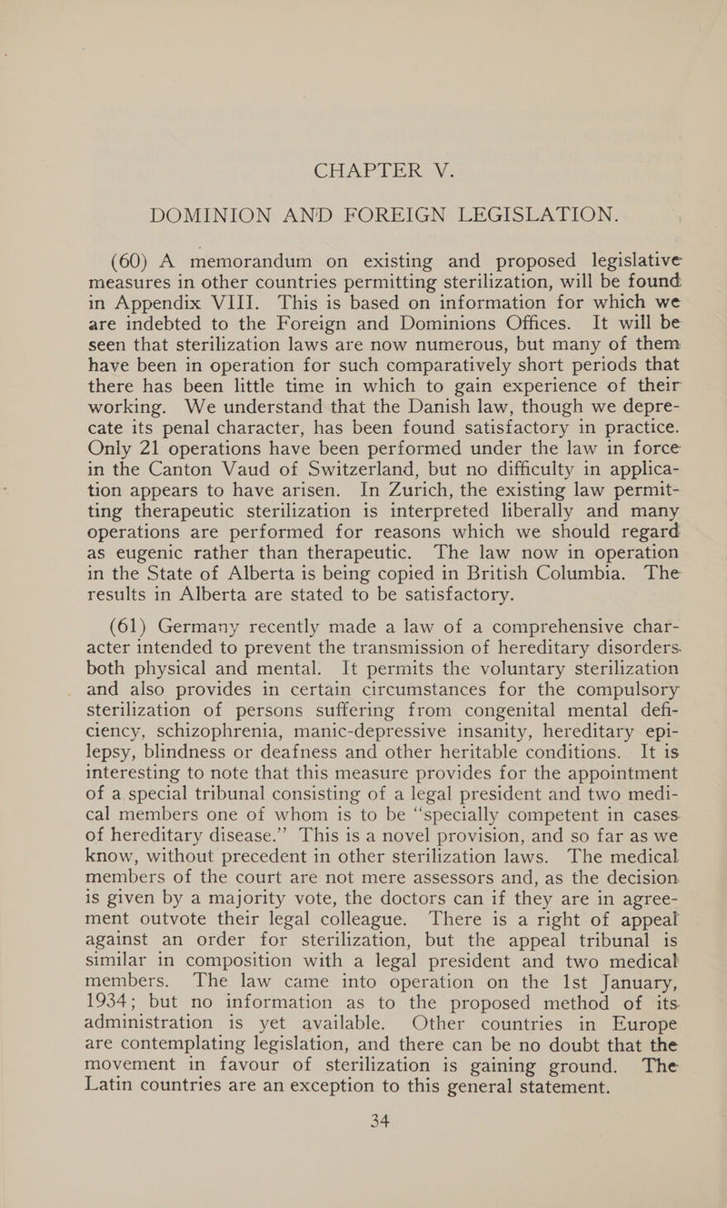 GEUAP IER Vi: DOMINION AND FOREIGN LEGISLATION. (60) A memorandum on existing and proposed legislative measures in other countries permitting sterilization, will be found in Appendix VIII. This is based on information for which we are indebted to the Foreign and Dominions Offices. It will be seen that sterilization laws are now numerous, but many of them have been in operation for such comparatively short periods that there has been little time in which to gain experience of their working. We understand that the Danish law, though we depre- cate its penal character, has been found satisfactory in practice. Only 21 operations have been performed under the law in force in the Canton Vaud of Switzerland, but no difficulty in applica- tion appears to have arisen. In Zurich, the existing law permit- ting therapeutic sterilization is interpreted liberally and many operations are performed for reasons which we should regard as eugenic rather than therapeutic. The law now in operation in the State of Alberta is being copied in British Columbia. The results in Alberta are stated to be satisfactory. (61) Germany recently made a law of a comprehensive char- acter intended to prevent the transmission of hereditary disorders. both physical and mental. It permits the voluntary sterilization and also provides in certain circumstances for the compulsory sterilization of persons suffering from congenital mental defi- ciency, schizophrenia, manic-depressive insanity, hereditary epi- lepsy, blindness or deafness and other heritable conditions. It is interesting to note that this measure provides for the appointment of a special tribunal consisting of a legal president and two medi- cal members one of whom is to be “specially competent in cases. of hereditary disease.”’ This is a novel provision, and so far as we know, without precedent in other sterilization laws. The medical members of the court are not mere assessors and, as the decision is given by a majority vote, the doctors can if they are in agree- ment outvote their legal colleague. There is a right of appeal against an order for sterilization, but the appeal tribunal is similar in composition with a legal president and two medical members. The law came into operation on the Ist January, 1934; but no information as to the proposed method of. its. administration is yet available. Other countries in Europe are contemplating legislation, and there can be no doubt that the movement in favour of sterilization is gaining ground. The Latin countries are an exception to this general statement.