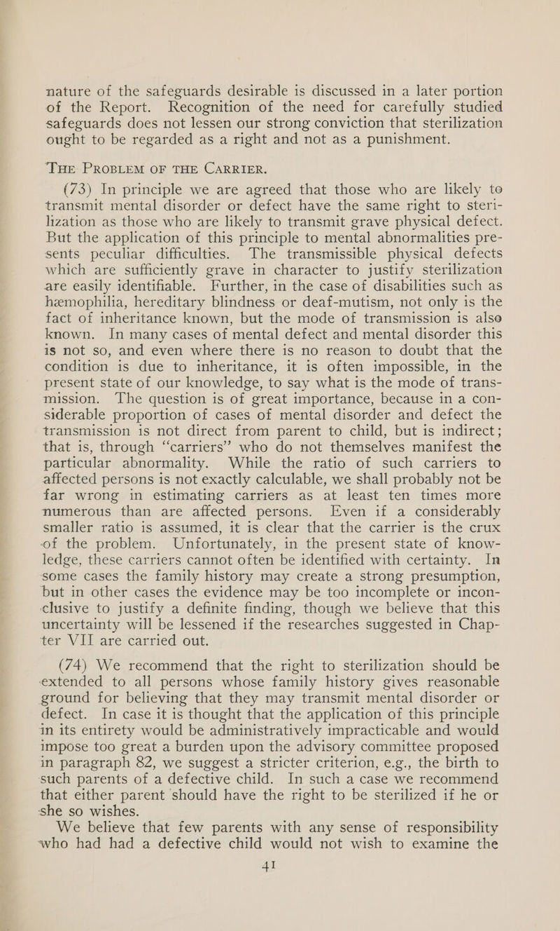 nature of the safeguards desirable is discussed in a later portion of the Report. Recognition of the need for carefully studied safeguards does not lessen our strong conviction that sterilization ought to be regarded as a right and not as a punishment. THE PROBLEM OF THE CARRIER. (73) In principle we are agreed that those who are likely to transmit mental disorder or defect have the same right to steri- lization as those who are likely to transmit grave physical defect. But the application of this principle to mental abnormalities pre- sents peculiar difficulties. The transmissible physical defects which are sufficiently grave in character to justify sterilization are easily identifiable. Further, in the case of disabilities such as hemophilia, hereditary blindness or deaf-mutism, not only is the fact of inheritance known, but the mode of transmission is alse known. In many cases of mental defect and mental disorder this is not so, and even where there is no reason to doubt that the condition is due to inheritance, it is often impossible, in the present state of our knowledge, to say what is the mode of trans- mission. ‘The question is of great importance, because in a con- siderable proportion of cases of mental disorder and defect the transmission is not direct from parent to child, but is indirect; that is, through “carriers” who do not themselves manifest the particular abnormality. While the ratio of such carriers to affected persons is not exactly calculable, we shall probably not be far wrong in estimating carriers as at least ten times more numerous than are affected persons. Even if a considerably smaller ratio is assumed, it is clear that the carrier is the crux of the problem. Unfortunately, in the present state of know- ledge, these carriers cannot often be identified with certainty. In some cases the family history may create a strong presumption, but in other cases the evidence may be too incomplete or incon- ¢clusive to justify a definite finding, though we believe that this uncertainty will be lessened if the researches suggested in Chap- ter VII are carried out. (74) We recommend that the right to sterilization should be extended to all persons whose family history gives reasonable ground for believing that they may transmit mental disorder or defect. In case it is thought that the application of this principle in its entirety would be administratively impracticable and would impose too great a burden upon the advisory committee proposed in paragraph 82, we suggest a stricter criterion, e.g., the birth to such parents of a defective child. In such a case we recommend that either parent should have the right to be sterilized if he or she so wishes. We believe that few parents with any sense of responsibility who had had a defective child would not wish to examine the AI
