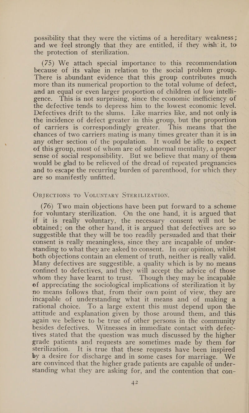 possibility that they were the victims of a hereditary weakness ; and we feel strongly that they are entitled, if they wrsh it, to the protection of sterilization. (75) We attach special importance to this recommendation because of its value in relation to the social problem group. There is abundant evidence that this group contributes much more than its numerical proportion to the total volume of defect, and an equal or even larger proportion of children of low intelli- gence. This is not surprising, since the economic inefficiency of the defective tends to depress him to the lowest economic level. Defectives drift to the slums. Like marries like, and not only is the incidence of defect greater in this group, but the proportion of carriers is correspondingly greater. This means that the ehances of two carriers mating is many times greater than it is in any other section of the population. It would be idle to expect of this group, most of whom are of subnormal mentality, a proper sense of social responsibility. But we believe that many of them would be glad to be relieved of the dread of repeated pregnancies and to escape the recurring burden of parenthood, for which they are so manifestly unfitted. OBJECTIONS TO VOLUNTARY STERILIZATION, (76) Two main objections have been put forward to a scheme for voluntary sterilization. On the one hand, it is argued that if it is really voluntary, the necessary consent will not be obtained; on the other hand, it is argued that defectives are so suggestible that they will be too readily persuaded and that their consent is really meaningless, since they are incapable of under- standing to what they are asked to consent. In our opinion, whilst both objections contain an element of truth, neither is really valid. Many defectives are suggestible, a quality which is by no means confined to defectives, and they will accept the advice of those whom they have learnt to trust. Though they may be incapable of appreciating the sociological implications of sterilization it by no means follows that, from their own point of view, they are incapable of understanding what it means and of making a rational choice. To a large extent this must depend upon the attitude and explanation given by those around them, and this again we believe to be true of other persons in the community besides defectives. Witnesses in immediate contact with defec- tives stated that the question was much discussed by the higher grade patients and requests are sometimes made by them for sterilization. It is true that these requests have been inspired by a desire for discharge and in some cases for marriage. We are convinced that the higher grade patients are capable of under- standing what they are asking for, and the contention that con-
