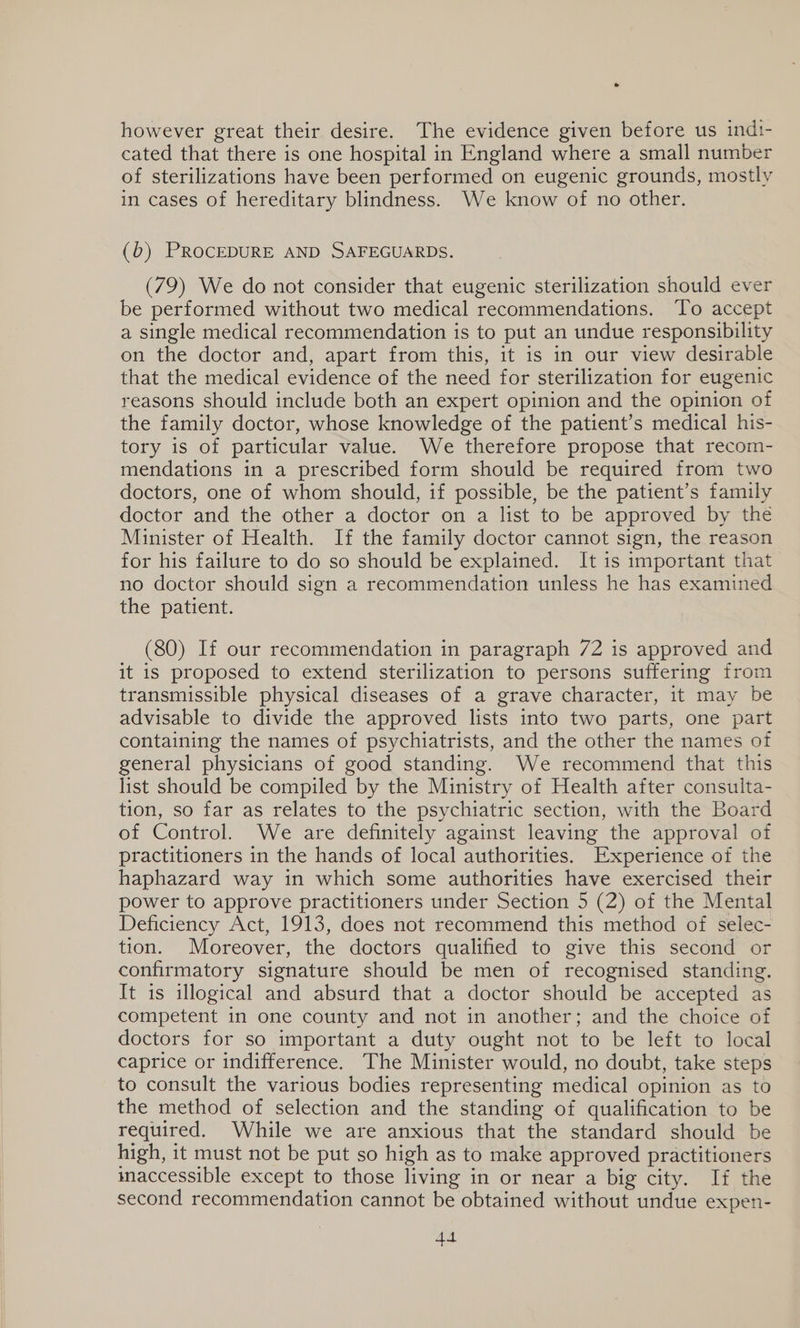 however great their desire. The evidence given before us indt- cated that there is one hospital in England where a small number of sterilizations have been performed on eugenic grounds, mostly in cases of hereditary blindness. We know of no other. (6b) PROCEDURE AND SAFEGUARDS. (79) We do not consider that eugenic sterilization should ever be performed without two medical recommendations. To accept a single medical recommendation is to put an undue responsibility on the doctor and, apart from this, it is in our view desirable that the medical evidence of the need for sterilization for eugenic reasons should include both an expert opinion and the opinion of the family doctor, whose knowledge of the patient’s medical his- tory is of particular value. We therefore propose that recom- mendations in a prescribed form should be required from two doctors, one of whom should, if possible, be the patient’s family doctor and the other a doctor on a list to be approved by the Minister of Health. If the family doctor cannot sign, the reason for his failure to do so should be explained. It is important that no doctor should sign a recommendation unless he has examined the patient. (80) If our recommendation in paragraph 72 is approved and it is proposed to extend sterilization to persons suffering from transmissible physical diseases of a grave character, it may be advisable to divide the approved lists into two parts, one part containing the names of psychiatrists, and the other the names of general physicians of good standing. We recommend that this list should be compiled by the Ministry of Health after consulta- tion, so far as relates to the psychiatric section, with the Board of Control. We are definitely against leaving the approval of practitioners in the hands of local authorities. Experience of the haphazard way in which some authorities have exercised their power to approve practitioners under Section 5 (2) of the Mental Deficiency Act, 1913, does not recommend this method of selec- tion. Moreover, the doctors qualified to give this second or confirmatory signature should be men of recognised standing. It is illogical and absurd that a doctor should be accepted as competent in one county and not in another; and the choice of doctors for so important a duty ought not to be left to local caprice or indifference. The Minister would, no doubt, take steps to consult the various bodies representing medical opinion as to the method of selection and the standing of qualification to be required. While we are anxious that the standard should be high, it must not be put so high as to make approved practitioners maccessible except to those living in or near a big city. If the second recommendation cannot be obtained without undue expen- AA