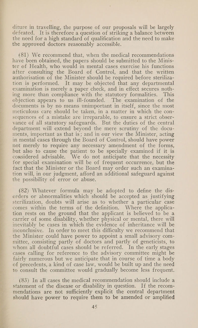 diture in travelling, the purpose of our proposals will be largely defeated. It is therefore a question of striking a balance between the need for a high standard of qualification and the need to make the approved doctors reasonably accessible. (81) We recommend that, when the medical recommendations have been obtained, the papers should be submitted to the Minis- ter of Health, who would in mental cases exercise his functions after consulting the Board of Control, and that the written authorisation of the Minister should be required before steriliza- tion is performed. It may be objected that any departmental examination is merely a paper check, and in effect secures noth- ing more than compliance with the statutory formalities. This objection appears to us ill-founded. ‘The examination of the documents is by no means unimportant in itself, since the most meticulous care should be taken, in a matter in which the con- sequences of a mistake are irreparable, to ensure a strict obser- vance of all statutory safeguards. But the duties of the central department will extend beyond the mere scrutiny of the docu- ments, important as that is; and in our view the Minister, acting in mental cases through the Board of Control, should have power not merely to require any necessary amendment of the forms, but also to cause the patient to be specially examined if it is comsidered advisable. We do not anticipate that the necessity for special examination will be of frequent occurrence, but the fact that the Minister or the Board may order such an examina- tion will, in our judgment, afford an additional safeguard against the possibility of error or abuse. (82) Whatever formula may be adopted to define the dis- orders or abnormalities which should be accepted as justifying sterilization, doubts will arise as to whether a particular case comes within the terms of the definition. Where the applica- tion rests on the ground that the applicant is believed to be a carrier of some disability, whether physical or mental, there will inevitably be cases in which the evidence of inheritance will be inconclusive. In order to meet this difficulty we recommend that the Minister could have power to appoint a small advisory com- mittee, consisting partly of doctors and partly of geneticists, to whom all doubtful cases should be referred. In the early stages cases calling for reference to the advisory committee might be fairly numerous but we anticipate that in course of time a body of precedents, a kind of case law, would be built up and the need to consult the committee would gradually become less frequent. (83) In all cases the medical recommendation should include a statement of the disease or disability in question. If the recom- mendations are not sufficiently explicit the central department should have power to require them to be amended or amplified