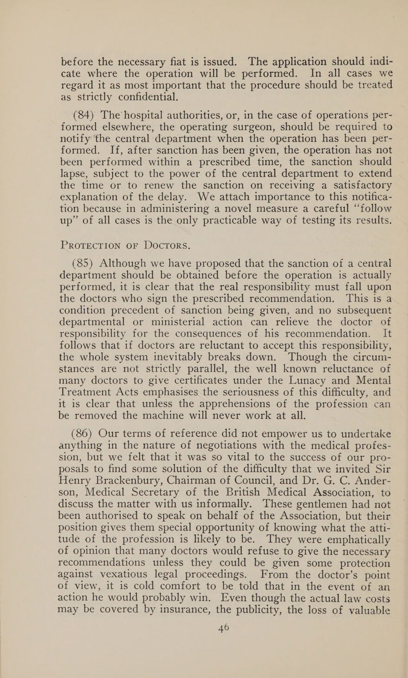 before the necessary fiat is issued. The application should indi- cate where the operation will be performed. In all cases we regard it as most important that the procedure should be treated as strictly confidential. (84) The hospital authorities, or, in the case of operations per- formed elsewhere, the operating surgeon, should be required to notify the central department when the operation has been per- formed. If, after sanction has been given, the operation has not been performed within a prescribed time, the sanction should lapse, subject to the power of the central department to extend the time or to renew the sanction on receiving a satisfactory explanation of the delay. We attach importance to this notifica- tion because in administering a novel measure a careful “follow up” of all cases is the only practicable way of testing its results. PROTECTION OF DOCTORS. (85) Although we have proposed that the sanction of a central department should be obtained before the operation is actually performed, it is clear that the real responsibility must fall upon the doctors who sign the prescribed recommendation. This is a condition precedent of sanction being given, and no subsequent departmental or ministerial action can relieve the doctor of responsibility for the consequences of his recommendation. It follows that if doctors are reluctant to accept this responsibility, the whole system inevitably breaks down. Though the circum- stances are not strictly parallel, the well known reluctance of many doctors to give certificates under the Lunacy and Mental Treatment Acts emphasises the seriousness of this difficulty, and it is clear that unless the apprehensions of the profession can be removed the machine will never work at all. (86) Our terms of reference did not empower us to undertake anything in the nature of negotiations with the medical profes- sion, but we felt that it was so vital to the success of our pro- posals to find some solution of the difficulty that we invited Sir Henry Brackenbury, Chairman of Council, and Dr. G. C. Ander- son, Medical Secretary of the British Medical Association, to discuss the matter with us informally. These gentlemen had not been authorised to speak on behalf of the Association, but their position gives them special opportunity of knowing what the atti- tude of the profession is likely to be. They were emphatically of opinion that many doctors would refuse to give the necessary recommendations unless they could be given some protection against vexatious legal proceedings. From the doctor’s point of view, it is cold comfort to be told that in the event of an action he would probably win. Even though the actual law costs may be covered by insurance, the publicity, the loss of valuable