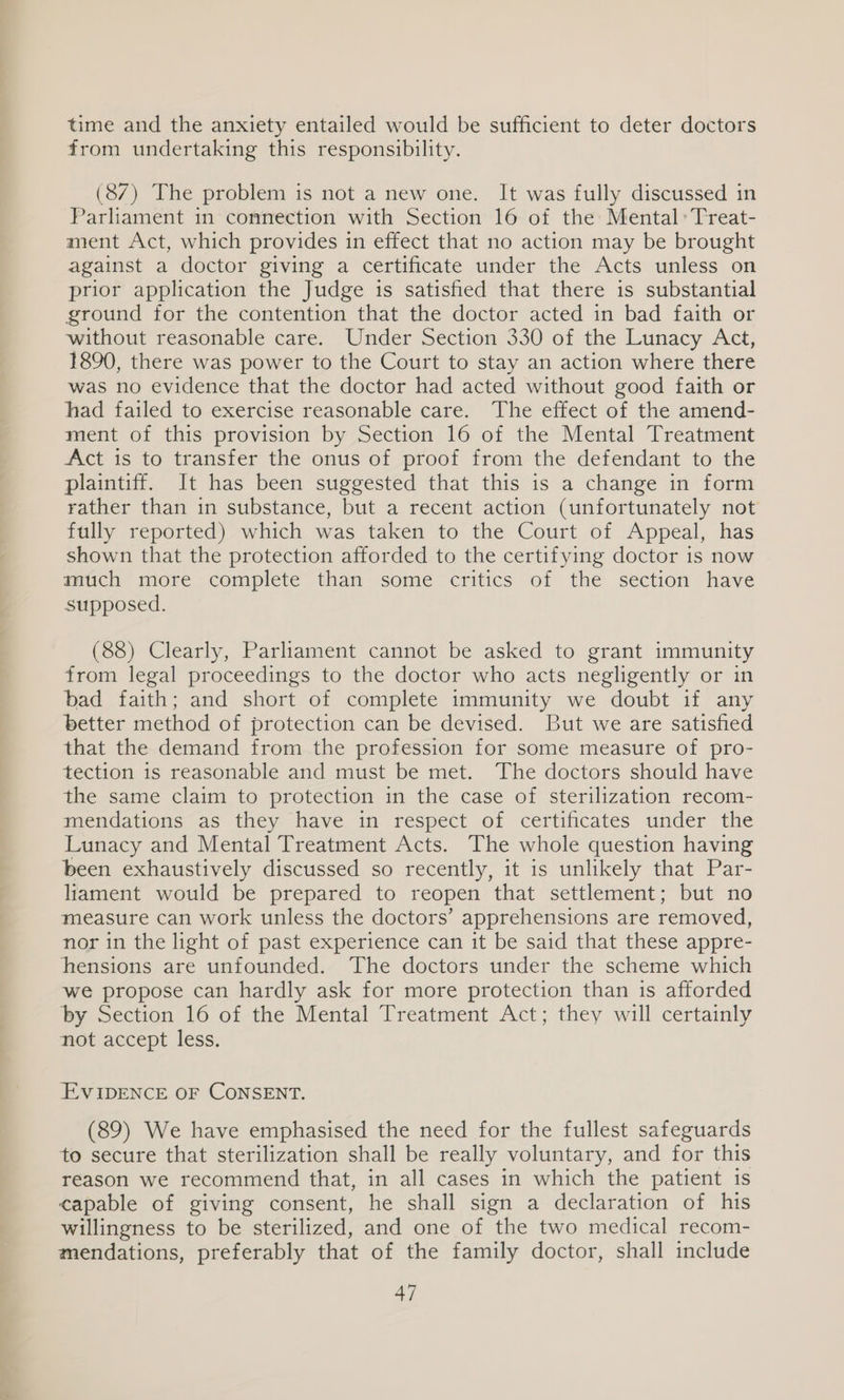 time and the anxiety entailed would be sufficient to deter doctors from undertaking this responsibility. (87) The problem is not a new one. It was fully discussed in Parliament in connection with Section 16 of the Mental: Treat- ament Act, which provides in effect that no action may be brought against a doctor giving a certificate under the Acts unless on prior application the Judge is satisfied that there is substantial ground for the contention that the doctor acted in bad faith or without reasonable care. Under Section 330 of the Lunacy Act, 1890, there was power to the Court to stay an action where there was no evidence that the doctor had acted without good faith or had failed to exercise reasonable care. The effect of the amend- ment of this provision by Section 16 of the Mental Treatment Act is to transfer the onus of proof from the defendant to the plaintiff. It has been suggested that this is a change in form rather than in substance, but a recent action (unfortunately not fully reported) which was taken to the Court of Appeal, has shown that the protection afforded to the certifying doctor is now mitch more complete than some critics of the section have supposed. (88) Clearly, Parliament cannot be asked to grant immunity from legal proceedings to the doctor who acts negligently or in bad faith; and short of complete immunity we doubt if any better method of protection can be devised. But we are satisfied that the demand from the profession for some measure of pro- tection is reasonable and must be met. The doctors should have the same claim to protection in the case of sterilization recom- mendations as they have in respect of certificates under the Lunacy and Mental Treatment Acts. The whole question having been exhaustively discussed so recently, it is unlikely that Par- liament would be prepared to reopen that settlement; but no measure can work unless the doctors’ apprehensions are removed, nor in the light of past experience can it be said that these appre- hensions are unfounded. The doctors under the scheme which we propose can hardly ask for more protection than is afforded by Section 16 of the Mental Treatment Act; they will certainly not accept less. EVIDENCE OF CONSENT. (89) We have emphasised the need for the fullest safeguards to secure that sterilization shall be really voluntary, and for this reason we recommend that, in all cases in which the patient is capable of giving consent, he shall sign a declaration of his willingness to be sterilized, and one of the two medical recom- mendations, preferably that of the family doctor, shall include
