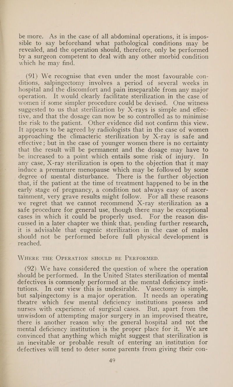 be more. As in the case of all abdominal operations, it is impos- sible to say beforehand what pathological conditions may be revealed, and the operation should, therefore, only be performed by a surgeon competent to deal with any other morbid condition which he may find. (91) We recognise that even under the most favourable con- ditions, salpingectomy involves a period of several weeks in hospital and the discomfort and pain inseparable from any major operation. It would clearly facilitate sterilization in the case of women 1f some simpler procedure could be devised. One witness suggested to us that sterilization by X-rays is simple and effec- tive, and that the dosage can now be so controlled as to minimise the risk to the patient. Other evidence did not confirm this view. It appears to be agreed by radiologists that in the case of women approaching the climacteric sterilization by X-ray is safe and effective; but in the case of younger women there is no certainty that the result will be permanent and the dosage may have to be increased to a point which entails some risk of injury. In any case, X-ray sterilization is open to the objection that it may induce a premature menopause which may be followed by some degree of mental disturbance. There is the further objection that, if the patient at the time of treatment happened to be in the early stage of pregnancy, a condition not always easy of ascer- tainment, very grave results might follow. For all these reasons we regret that we cannot recommend X-ray sterilization as a safe procedure for general use, though there may be exceptional cases in which it could be properly used. For the reason dis- cussed in a later chapter we think that, pending further research, it is advisable that eugenic sterilization in the case of males should not be performed before full physical development is reached. WHERE THE OPERATION SHOULD BE PERFORMED. (92) We have considered the question of where the operation should be performed. In the United States sterilization of mental defectives is commonly performed at the mental deficiency insti- tutions. In our view this is undesirable. Vasectomy is simple, but salpingectomy is a major operation. It needs an operating theatre which few mental deficiency institutions possess and nurses with experience of surgical cases. But, apart from the unwisdom of attempting major surgery in an improvised theatre, there is another reason why the general hospital and not the mental deficiency institution is the proper place for it. We are convinced that anything which might suggest that sterilization is an inevitable or probable result of entering an institution for defectives will tend to deter some parents from giving their con-
