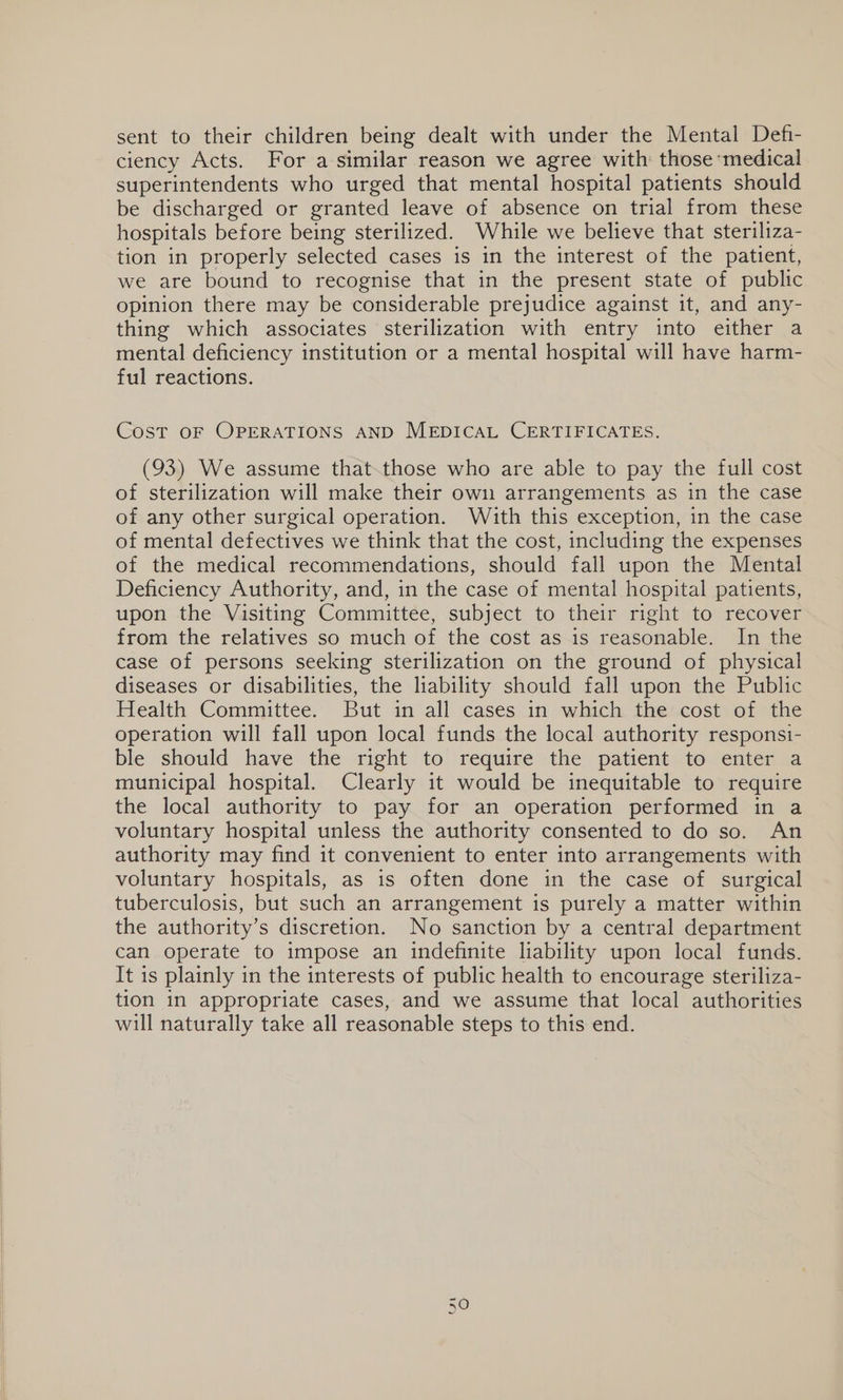 sent to their children being dealt with under the Mental Defi- ciency Acts. For a similar reason we agree with those medical superintendents who urged that mental hospital patients should be discharged or granted leave of absence on trial from these hospitals before being sterilized. While we believe that steriliza- tion in properly selected cases is in the interest of the patient, we are bound to recognise that in the present state of public opinion there may be considerable prejudice against it, and any- thing which associates sterilization with entry into either a mental deficiency institution or a mental hospital will have harm- ful reactions. Cost OF OPERATIONS AND MEDICAL CERTIFICATES. (93) We assume that.those who are able to pay the full cost of sterilization will make their own arrangements as in the case of any other surgical operation. With this exception, in the case of mental defectives we think that the cost, including the expenses of the medical recommendations, should fall upon the Mental Deficiency Authority, and, in the case of mental hospital patients, upon the Visiting Committee, subject to their right to recover from the relatives so much of the cost as is reasonable. In the case of persons seeking sterilization on the ground of physical diseases or disabilities, the liability should fall upon the Public Health Committee. But in all cases in which the cost of the operation will fall upon local funds the local authority responsi- ble should have the right to require the patient to enter a municipal hospital. Clearly it would be inequitable to require the local authority to pay for an operation performed in a voluntary hospital unless the authority consented to do so. An authority may find it convenient to enter into arrangements with voluntary hospitals, as is often done in the case of surgical tuberculosis, but such an arrangement is purely a matter within the authority’s discretion. No sanction by a central department can operate to impose an indefinite liability upon local funds. It is plainly in the interests of public health to encourage steriliza- tion in appropriate cases, and we assume that local authorities will naturally take all reasonable steps to this end. On @)