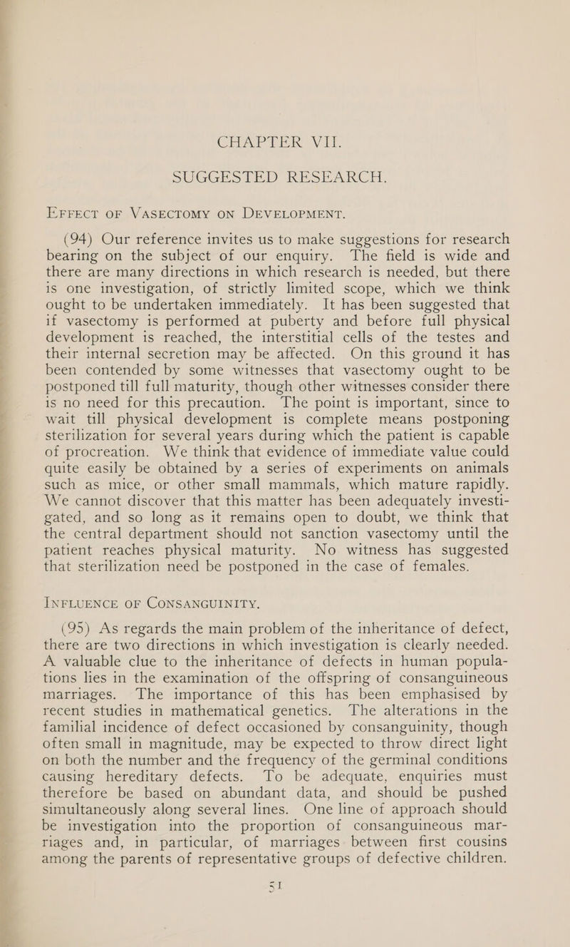SUGGESTED RESEARCH. EFFECT OF VASECTOMY ON DEVELOPMENT. (94) Our reference invites us to make suggestions for research bearing on the subject of our enquiry. The field is wide and there are many directions in which research is needed, but there is one investigation, of strictly limited scope, which we think ought to be undertaken immediately. It has been suggested that if vasectomy is performed at puberty and before full physical development is reached, the interstitial cells of the testes and their internal secretion may be affected. On this ground it has been contended by some witnesses that vasectomy ought to be postponed till full maturity, though other witnesses consider there is no need for this precaution. The point is important, since to wait till physical development is complete means postponing sterilization for several years during which the patient is capable of procreation. We think that evidence of immediate value could quite easily be obtained by a series of experiments on animals such as mice, or other small mammals, which mature rapidly. We cannot discover that this matter has been adequately investi- gated, and so long as it remains open to doubt, we think that the central department should not sanction vasectomy until the patient reaches physical maturity. No witness has suggested that sterilization need be postponed in the case of females. INFLUENCE OF CONSANGUINITY. (95) As regards the main problem of the inheritance of defect, there are two directions in which investigation is clearly needed. A. valuable clue to the inheritance of defects in human popula- tions lies in the examination of the offspring of consanguineous marriages. The importance of this has been emphasised by recent studies in mathematical genetics. The alterations in the familial incidence of defect occasioned by consanguinity, though often small in magnitude, may be expected to throw direct light on both the number and the frequency of the germinal conditions causing hereditary defects. To be adequate, enquiries must therefore be based on abundant data, and should be pushed simultaneously along several lines. One line of approach should be investigation into the proportion of consanguineous mar- riages and, in particular, of marriages between first cousins among the parents of representative groups of defective children.