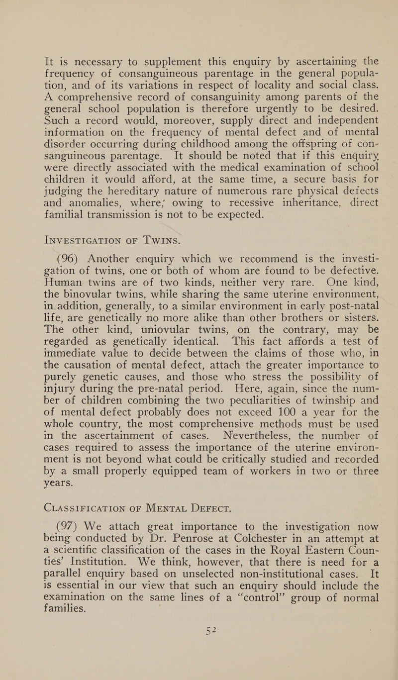 It is necessary to supplement this enquiry by ascertaining the frequency of consanguineous parentage in the general popula- tion, and of its variations in respect of locality and social class. A comprehensive record of consanguinity among parents of the general school population is therefore urgently to be desired. Such a record would, moreover, supply direct and independent information on the frequency of mental defect and of mental disorder occurring during childhood among the offspring of con- sanguineous parentage. It should be noted that if this enquiry were directly associated with the medical examination of school children it would afford, at the same time, a secure basis for judging the hereditary nature of numerous rare physical defects and anomalies, where; owing to recessive inheritance, direct familial transmission is not to be expected. INVESTIGATION OF TWINS. (96) Another enquiry which we recommend is the investi- gation of twins, one or both of whom are found to be defective. Human twins are of two kinds, neither very rare. One kind, the binovular twins, while sharing the same uterine environment, in.addition, generally, to a similar environment in early post-natal life, are genetically no more alike than other brothers or sisters. The other kind, uniovular twins, on the contrary, may be regarded as genetically identical. This fact affords a test of immediate value to decide between the claims of those who, in the causation of mental defect, attach the greater importance to purely genetic causes, and those who stress the possibility of injury during the pre-natal period. Here, again, since the num- ber of children combining the two peculiarities of twinship and of mental defect probably does not exceed 100 a year for the whole country, the most comprehensive methods must be used in the ascertainment of cases. Nevertheless, the number of cases required to assess the importance of the uterine environ- ment is not beyond what could be critically studied and recorded by a small properly equipped team of workers in two or three years. CLASSIFICATION OF MENTAL DEFECT. (97) We attach great importance to the investigation now being conducted by Dr. Penrose at Colchester in an attempt at a scientific classification of the cases in the Royal Eastern Coun- ties’ Institution. We think, however, that there is need for a parallel enquiry based on unselected non-institutional cases. It is essential in our view that such an enquiry should include the examination on the same lines of a “control” group of normal families.