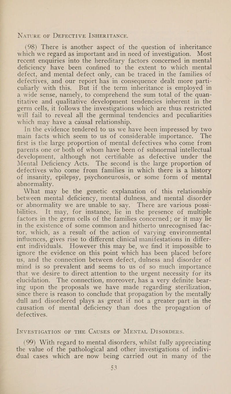 NATURE OF DEFECTIVE INHERITANCE. (98) There is another aspect of the question of inheritance which we regard as important and in need of investigation. Most recent enquiries into the hereditary factors concerned in mental deficiency have been confined to the extent to which mental defect, and mental defect only, can be traced in the families of defectives, and our report has in consequence dealt more parti- culiarly with this. But if the term inheritance is employed in a wide sense, namely, to comprehend the sum total of the quan- titative and qualitative development tendencies inherent in the germ cells, it follows the investigations which are thus restricted will fail to reveal all the germinal tendencies and peculiarities which may have a causal relationship. In the evidence tendered to us we have been impressed by two main facts which seem to us of considerable importance. The first is the large proportion of mental defectives who come from parents one or both of whom have been of subnormal intellectual development, although not certifiable as defective under the Mental Deficiency Acts. The second is the large proportion of defectives who come from families in which there is a history of insanity, epilepsy, psychoneurosis, or some form of mental abnormality. What may be the genetic explanation of this relationship _ between mental deficiency, mental dulness, and mental disorder or abnormality we are unable to say. There are various possi- bilities. It may, for instance, lie in the presence of multiple factors in the germ cells of the families concerned; or it may lie in the existence of some common and hitherto unrecognised fac- tor, which, as a result of the action of varying environmental influences, gives rise to different clinical manifestations in differ- ent individuals. However this may be, we find it impossible to ignore the evidence on this point which has been placed before us, and the connection between defect, dulness and disorder of mind is so prevalent and seems to us of so much importance that we desire to direct attention to the urgent necessity for its elucidation. The connection, moreover, has a very definite bear- ing upon the proposals we have made regarding sterilization, since there is reason to conclude that propagation by the mentally dull and disordered plays as great if not a greater part in the causation of mental deficiency than does the propagation of defectives. INVESTIGATION OF THE CAUSES OF MENTAL DISORDERS. (99) With regard to mental disorders, whilst fully appreciating the value of the pathological and other investigations of indivi- dual cases which are now being carried out in many of the