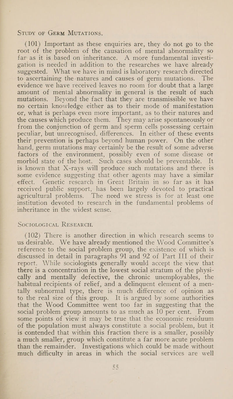 Stupy oF GERM MUTATIONS. (101) Important as these enquiries are, they do not go to the root of the problem of the causation of mental abnormality so far as it is based on inheritance. A more fundamental investi- gation 1s needed in addition to the researches we have already suggested. What we have in mind is laboratory research directed to ascertaining the natures and causes of germ mutations. The evidence we have received leaves no room for doubt that a large amount of mental abnormality in general is the result of such mutations. Beyond the fact that they are transmissible we have no certain knowledge either as to their mode of manifestation or, what is perhaps even more important, as to their natures and the causes which produce them. They may arise spontaneously or from the conjunction of germ and sperm cells possessing certain peculiar, but unrecognised, differences. In either of these events their prevention is perhaps beyond human power. On the other hand, germ mutations may certainly be the result of some adverse factors of the environment, possibly even of some disease or morbid state of the host. Such cases should be preventable. It is known that X-rays will produce such mutations and there 1s some evidence suggesting that other agents may have a similar efeet, Genetic research in Great Britam in. so. far as it has received public support, has been largely devoted to practical agricultural problems. ‘The need we stress is for at least one institution devoted to research in the fundamental problems of inheritance in the widest sense. SOCIOLOGICAL RESEARGE (102) There is another direction in which research seems to us desirable. We have already mentioned the Wood Committee’s reference to the social problem group, the existence of which is discussed in detail in paragraphs 91 and 92 of Part III of their report. While sociologists generally would accept the view that there is a concentration in the lowest social stratum of the physi- cally and mentally defective, the chronic unemployables, the habitual recipients of relief, and a delinquent element of a men- tally subnormal type, there is much difference of opinion as to the real size of this group. It is argued by some authorities that the Wood Committee went too far in suggesting that the social problem group amounts to as much as 10 per cent. From some points of view it may be true that the economic residuum of the population must always constitute a social problem, but it is contended that within this fraction there is a smaller, possibly a much smaller, group which constitute a far more acute problem than the remainder. Investigations which could be made without much difficulty in areas in which the social services are well J\ a | ¢