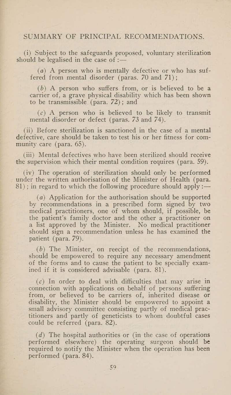 SUMMARY OF PRINCIPAL RECOMMENDATIONS. (1) Subject to the safeguards proposed, voluntary sterilization should be legalised in the case of :— (a) A person who is mentally defective or who has suf- fered from mental disorder (paras. 70 and 71); (b) A person who suffers from, or is believed to be a carrier of, a grave physical disability which has been shown to be transmissible (para. 72); and (c) A person who is believed to be likely to transmit mental disorder or defect (paras. 73 and 74). (11) Before sterilization is sanctioned in the case of a mental defective, care should be taken to test his or her fitness for com- munity care (para. 65). (111) Mental defectives who have been sterilized should receive the supervision which their mental condition requires (para. 59). (iv) The operation of sterilization should only be performed under the written authorisation of the Minister of Health (para. 81); in regard to which the following procedure should apply :— (a) Application for the authorisation should be supported by recommendations in a prescribed form signed by two medical practitioners, one of whom should, if possible, be the patient’s family doctor and the other a practitioner on a list approved by the Minister. No medical practitioner should sign a recommendation unless he has examined the patient (para. 79). (b) The Minister, on reecipt of the recommendations, should be empowered to require any necessary amendment of the forms and to cause the patient to be specially exam- ined if it 1s considered advisable (para. 81). (c) In order to deal with difficulties that may arise in connection with applications on behalf of persons suffering from, or believed to be carriers of, inherited disease or disability, the Minister should be empowered to appoint a small advisory committee consisting partly of medical prac- titioners and partly of geneticists to whom doubtful cases eould be referred (para. 82). (d) The hospital authorities or (in the case of operations performed elsewhere) the operating surgeon should be required to notify the Minister when the operation has been performed (para. 84).