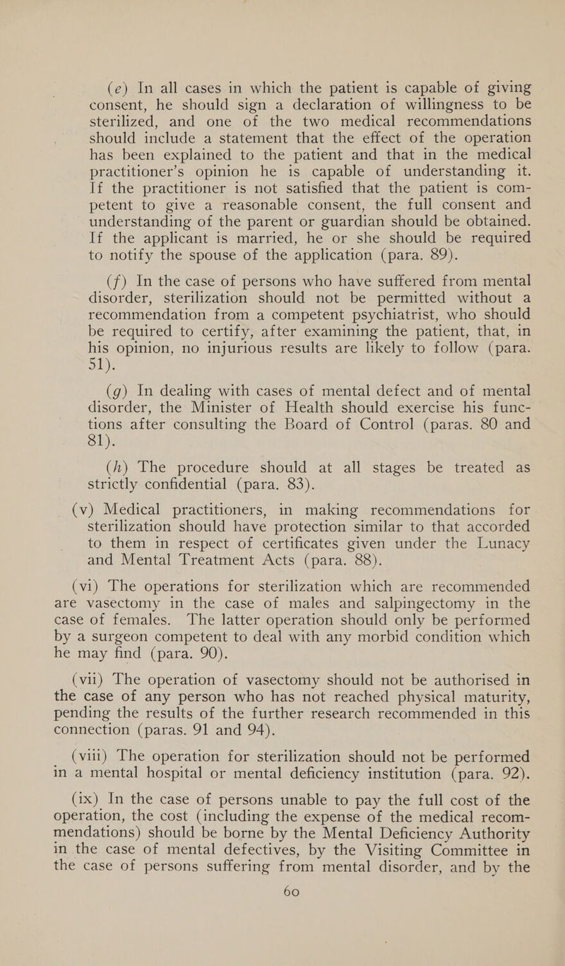 (e) In all cases in which the patient is capable of giving consent, he should sign a declaration of willingness to be sterilized, and one of the two medical recommendations should include a statement that the effect of the operation has been explained to the patient and that in the medical practitioner’s opinion he is capable of understanding it. If the practitioner is not satisfied that the patient 1s com- petent to give a reasonable consent, the full consent and understanding of the parent or guardian should be obtained. If the applicant is married, he or she should be required to notify the spouse of the application (para. 89). (f) In the case of persons who have suffered from mental disorder, sterilization should not be permitted without a recommendation from a competent psychiatrist, who should be required to certify, after examining the patient, that, in his opinion, no injurious results are likely to follow (para. 51). (g) In dealing with cases of mental defect and of mental disorder, the Minister of Health should exercise his func- tions after consulting the Board of Control (paras. 80 and 81). (h) The procedure should at all stages be treated as strictly confidential (para. 83). _(v) Medical practitioners, in making recommendations for sterilization should have protection similar to that accorded to them in respect of certificates given under the Lunacy and Mental Treatment Acts (para. 88). (vi) The operations for sterilization which are recommended are vasectomy in the case of males and salpingectomy in the case of females. The latter operation should only be performed by a surgeon competent to deal with any morbid condition which he may find (para. 90). (vii) The operation of vasectomy should not be authorised in the case of any person who has not reached physical maturity, pending the results of the further research recommended in this connection (paras. 91 and 94). _ (vui) The operation for sterilization should not be performed in a mental hospital or mental deficiency institution (para. 92). (ix) In the case of persons unable to pay the full cost of the operation, the cost (including the expense of the medical recom- mendations) should be borne by the Mental Deficiency Authority in the case of mental defectives, by the Visiting Committee in the case of persons suffering from mental disorder, and by the