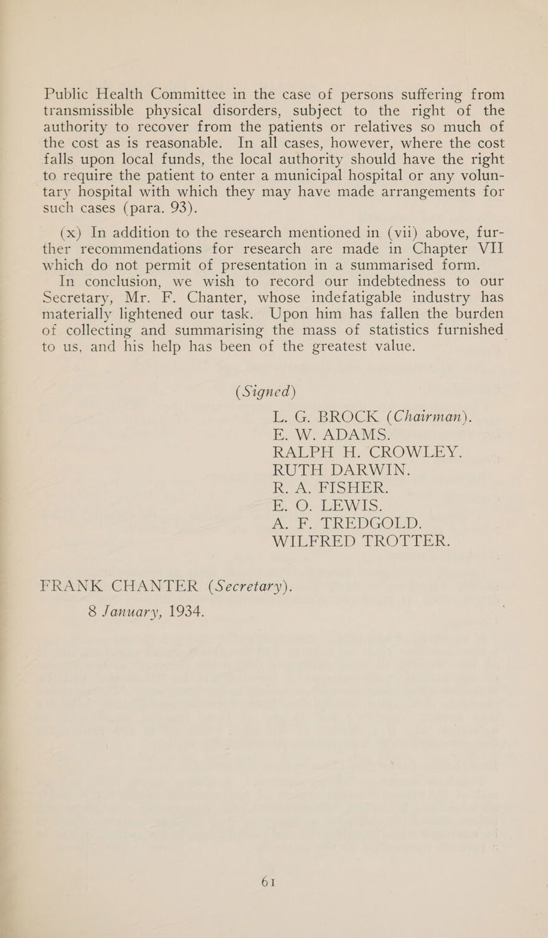 Public Health Committee in the case of persons suffering from transmissible physical disorders, subject to the right of the authority to recover from the patients or relatives so much of the cost as is reasonable. In all cases, however, where the cost falls upon local funds, the local authority should have the right to require the patient to enter a municipal hospital or any volun- tary hospital with which they may have made arrangements for such cases (para. 93). (x) In addition to the research mentioned in (vi1) above, fur- ther recommendations for research are made in Chapter VII which do not permit of presentation 1n a summarised form. In conclusion, we wish to record our indebtedness to our Secretary, Mr. F. Chanter, whose indefatigable industry has materially lightened our task. Upon him has fallen the burden of collecting and summarising the mass of statistics furnished to us, and his help has been of the greatest value. | (Signed) L. G. BROCK (Chairman). E, W. ADAMS. IA a CRON LE RUTH DARWIN. KO A PIS. iO). tae Wols. mo Fo tT REDGOLD. WILFRED TROT TER. FRANK CHANTER (Secretary). 8 January, 1934.