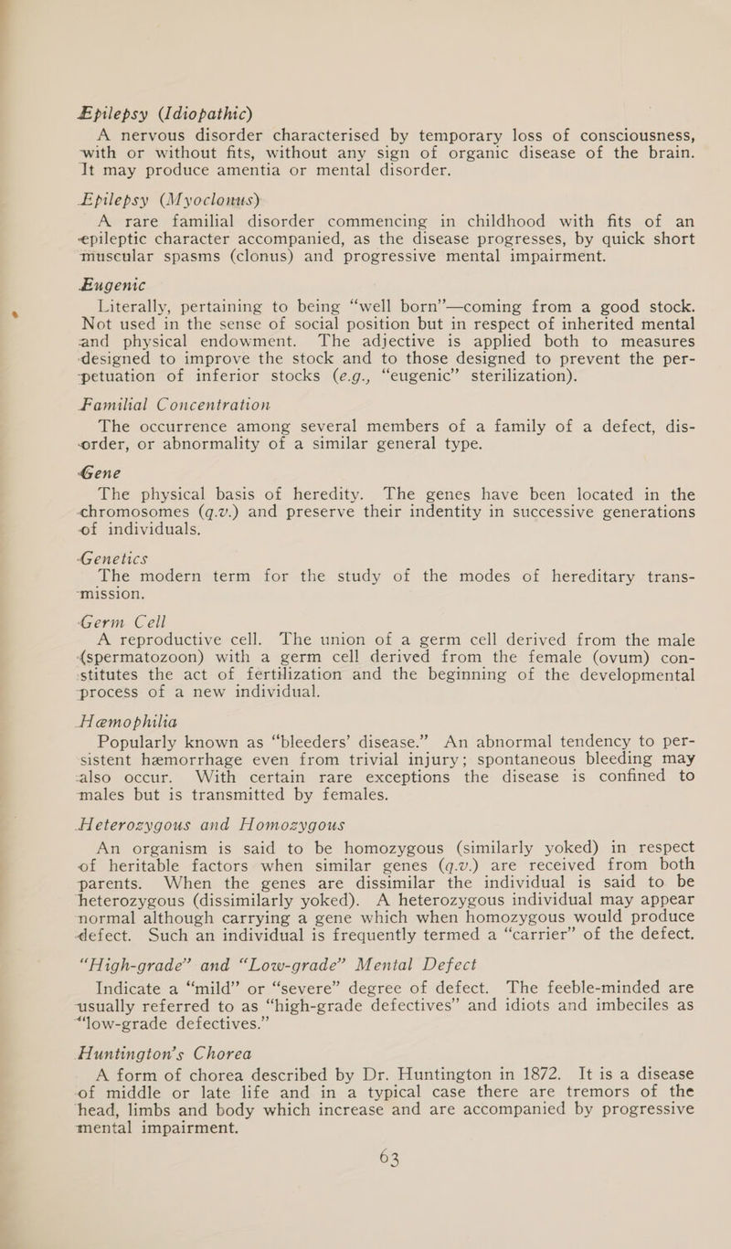 Lpilepsy (Idiopathic) A nervous disorder characterised by temporary loss of consciousness, with or without fits, without any sign of organic disease of the brain. It may produce amentia or mental disorder. Epilepsy (Myoclonus) A rare familial disorder commencing in childhood with fits of an epileptic character accompanied, as the disease progresses, by quick short muscular spasms (clonus) and progressive mental impairment. Eugenic Literally, pertaining to being “well born’—coming from a good stock. Not used in the sense of social position but in respect of inherited mental and physical endowment. The adjective is applied both to measures ‘designed to improve the stock and to those designed to prevent the per- -petuation of inferior stocks (e.g., “eugenic’ sterilization). Familial Concentration The occurrence among several members of a family of a defect, dis- order, or abnormality of a similar general type. Gene The physical basis of heredity. The genes have been located in the «chromosomes (q.v.) and preserve their indentity in successive generations of individuals. Genetics The modern term for the study of the modes of hereditary trans- “mission. Germ Cell A reproductive cell. The union of a germ cell derived from the male (spermatozoon) with a germ cell derived from the female (ovum) con- ‘stitutes the act of fertilization and the beginning of the developmental process of a new individual. Hemophilia Popularly known as “bleeders’ disease.” An abnormal tendency to per- sistent hemorrhage even from trivial injury; spontaneous bleeding may also occur. With certain rare exceptions the disease is confined to males but is transmitted by females. Heterozygous and Homozygous An organism is said to be homozygous (similarly yoked) in respect of heritable factors when similar genes (q.v.) are received from both parents. When the genes are dissimilar the individual is said to be heterozygous (dissimilarly yoked). A heterozygous individual may appear normal although carrying a gene which when homozygous would produce defect. Such an individual is frequently termed a “carrier” of the defect. “High-grade” and “Low-grade” Mental Defect Indicate a “mild” or.“severe’ degree of defect. The feeble-minded are usually referred to as “high-grade defectives” and idiots and imbeciles as “low-grade defectives.” Huntington’s Chorea A form of chorea described by Dr. Huntington in 1872. It is a disease of middle or late life and in a typical case there are tremors of the ‘head, limbs and body which increase and are accompanied by progressive mental impairment.