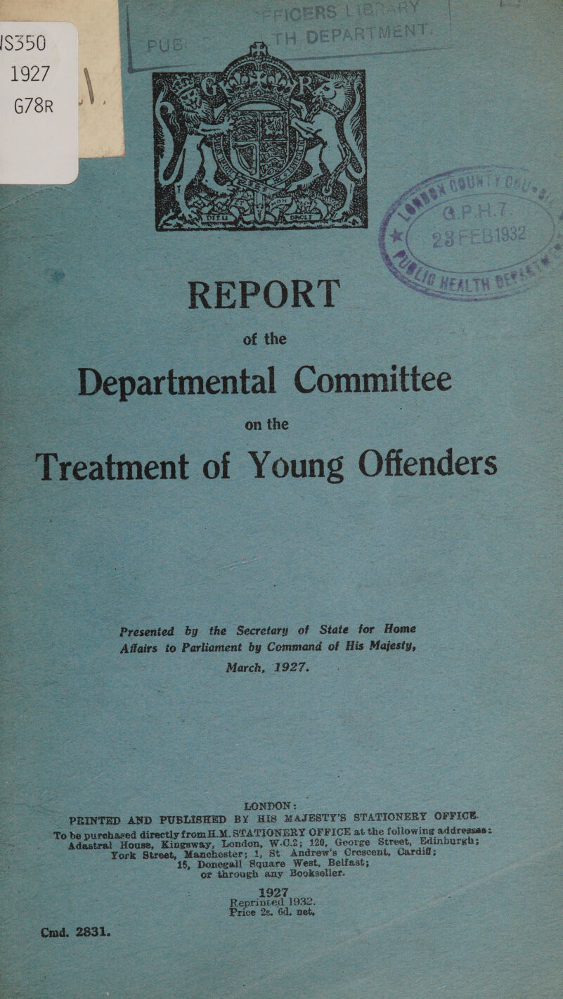  on the Treatment of Young Offenders ig ' Presented by the Secretary of State for Home Affairs to Parliament by Command of His Majesiy, _ March, 1927. oe LONDON: oe | : PRINTED AND PUBLISHED BY HIS MAJESTY’S STATIONERY OFFICE. pa a To be purchased directly fromH.M.STATIONERY OFFICE at the following addressae: 5 teen Adastral House, Kingsway, London, W-C.2; 120, George Street, Edinburgh; _ ; York Street, Manchester; 1, St. Andrew’s Crescent, Cardiff; : 15, Donegall Square West, Belfast; or through any Bookseller. 1927 Reprinted 1932. . Price 2s. 6d. net, — md. 2831. 
