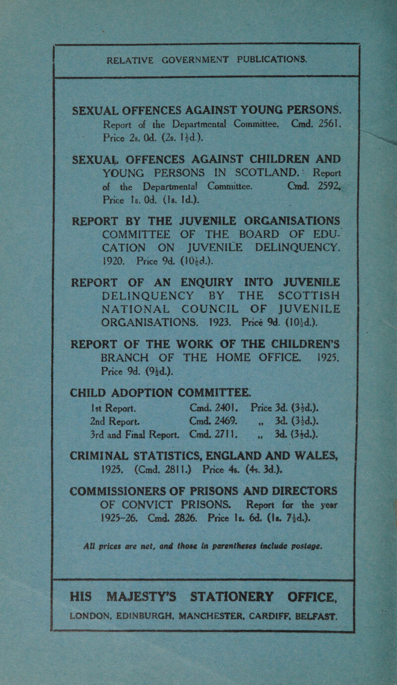 SEXUAL OFFENCES AGAINST YOUNG PERSONS. Report of the Departmental — ‘Committee. Cmd. ace Price 2s. Od. (2s. 1d). of =the Departmental Committee. Crd. 2592, Price Is. Od. (Is. Id). REPORT BY THE JUVENILE ‘ORGANISATIONS COMMITTEE OF THE BOARD OF EDU- CATION ON | JUVENILE PEP 1920. Price 9d. (103d.). aes REPORT OF AN ENQUIRY INTO JUVENILE - DELINQUENCY BY THE SCOTTISH. ORGANISATIONS. 1923. Price 9d. (102d.). BRANCH OF THE HOME OFFICE. 1925. : - Price Od. (9d). CHILD ADOPTION COMMITTEE. Ist Report. Cmd. 2401. Price 3d. (33d.).. 2nd Report. ~—~— Cmd., 2469. » 3d. (33d). 3rd and Final Report. _ Cmd 2711, - 3d. Gid). 1925. (Cmd. 2811.) Price 4s. (4s. 3d.). COMMISSIONERS OF PRISONS AND DIRECTORS 1925-26, Cmd. 2826. Price Is. 6d. (Ie. 74d.). - All prices are net, and those in parentheses include postage.   