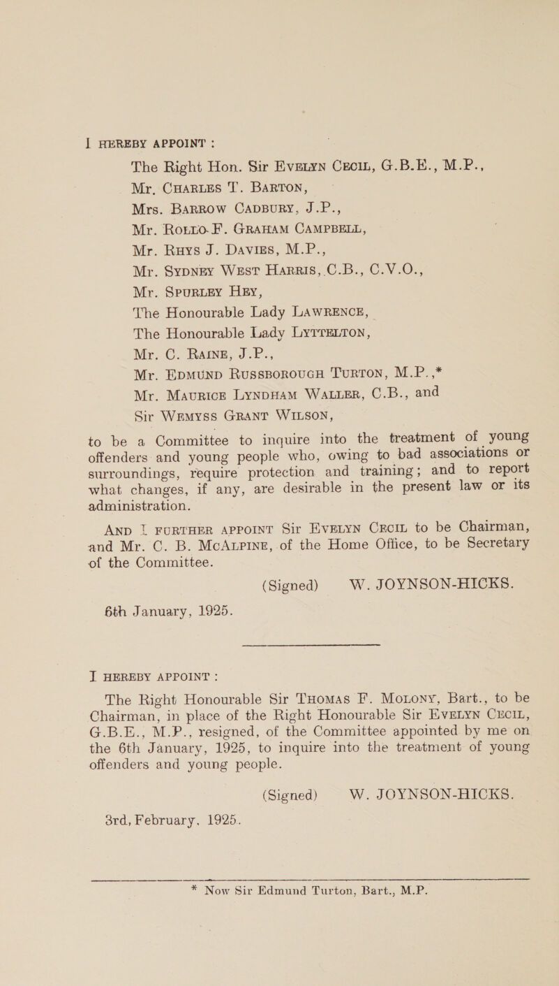 ] HEREBY APPOINT : The Right Hon. Sir Evetyn Ceci, G.B.E., M.P., Mr, CHARLES J’. BARTON, Mrs. Barrow CapsBury, J.P., Mr. Ronto.F. GrawamM CAMPBELL, Mr. Ruys J. Davizs, M.P., Mr. SypNEY WEsT Harris, C.B., C.V.O., Mr. SpurRLEY HEy, The Honourable Lady LAWRENCE, | The Honourable Lady LytTELton, Mr. C. Rage, J.P., Mr. EpmMuUNpD RusssoroucH Turton, M.P.,* Mr. Maurice LynpHAM WALLER, C.B., and Sir Wemyss GRANT WILSON, to be a Committee to inquire into the treatment of young offenders and young people who, owing to bad associations or surroundings, require protection and training; and to report what changes, if any, are desirable in the present law or its administration. AND 1 FURTHER APPOINT Sir EVELYN CECIL to be Chairman, and Mr. C. B. McAtupine, of the Home Office, to be Secretary of the Committee. (Signed) W. JOYNSON-HICKS. 6th January, 1925. I HEREBY APPOINT : The Right Honourable Sir THomas F. Motony, Bart., to be Chairman, in place of the Right Honourable Sir EvELyn CuciL, G.B.E., M.P., resigned, of the Committee appointed by me on the 6th January, 1925, to inquire into the treatment of young offenders and young people. (Signed) |W. JOYNSON-HICKS. 3rd, February, 1925. * Now Sir Edmund Turton, Bart., M.P.