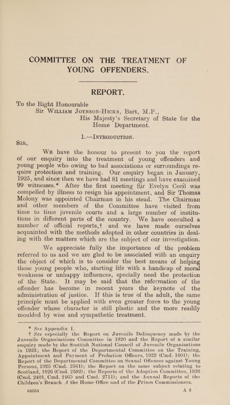 COMMITTEE ON THE TREATMENT OF YOUNG OFFENDERS. REPORT. To the Right Honourable ‘Sir Wituiam Joynson-Hicxs, Bart, M.P., His Majesty’s Secretary of State for the Home Department. 1.—INTRODUCTION. SIR, WE have the honour to present to you the report of our enquiry into the treatment of young offenders and young people who owing to bad associations or surroundings re- quire protection and training. Our enquiry began in January, 1925, and since then we have had 81 meetings and have examined 99 witnesses.* After the first meeting Sir Evelyn Cecil was compelled by illness to resign his appointment, and Sir Thomas Molony was appointed Chairinan in his stead. The Chairman and other members of the Committee have visited from time to time juvenile courts and a large number of institu- tions in different parts of the country. We have consulted a number of official reports,t and we have made ourselves acquainted with the methods adopted in other countries in deal- ing with the matters which are the subject of our investigation. We appreciate fully the importance of the problem referred to us and we are glad to be associated with an enquiry the object of which is to consider the best means of helping those young people who, starting life with a handicap of moral weakness or unhappy influences, specially need the protection of the State. It may be said that the réformation of the offender has. become ‘in recent years the keynote of the administration of justice. If this is true of the adult, the same principle must be applied with even greater force to the young offender whose character is still plastic and the more readily moulded by wise and sympathetic treatment. * See Appendix I. + See especially the Report on Juvenile Delinquency made by the Juvenile Organisations Committee in 1920 and the Report of a similar enquiry made by the Scottish National Council of Juvenile Organisations in 1923; the Report of the Departmental Committee on the Training, Appointment and Payment of Probation Officers, 1922 (Cmd. 1601); the Report of the Departmental Committee on Sexual Offences against Young Persons, 1925 (Cmd. 2561); the Report on the same subject relating to Seutland, 1926 (Cmd. 2592); the Reports of the Adoption Committee, 1926 . (Cmd. 2401, Cmd. 2469 and Cmd. 2711); and the Annual Reports of the Children’s Branch - of the Home Office and of the Prison Commissioners. 64054 A 3°