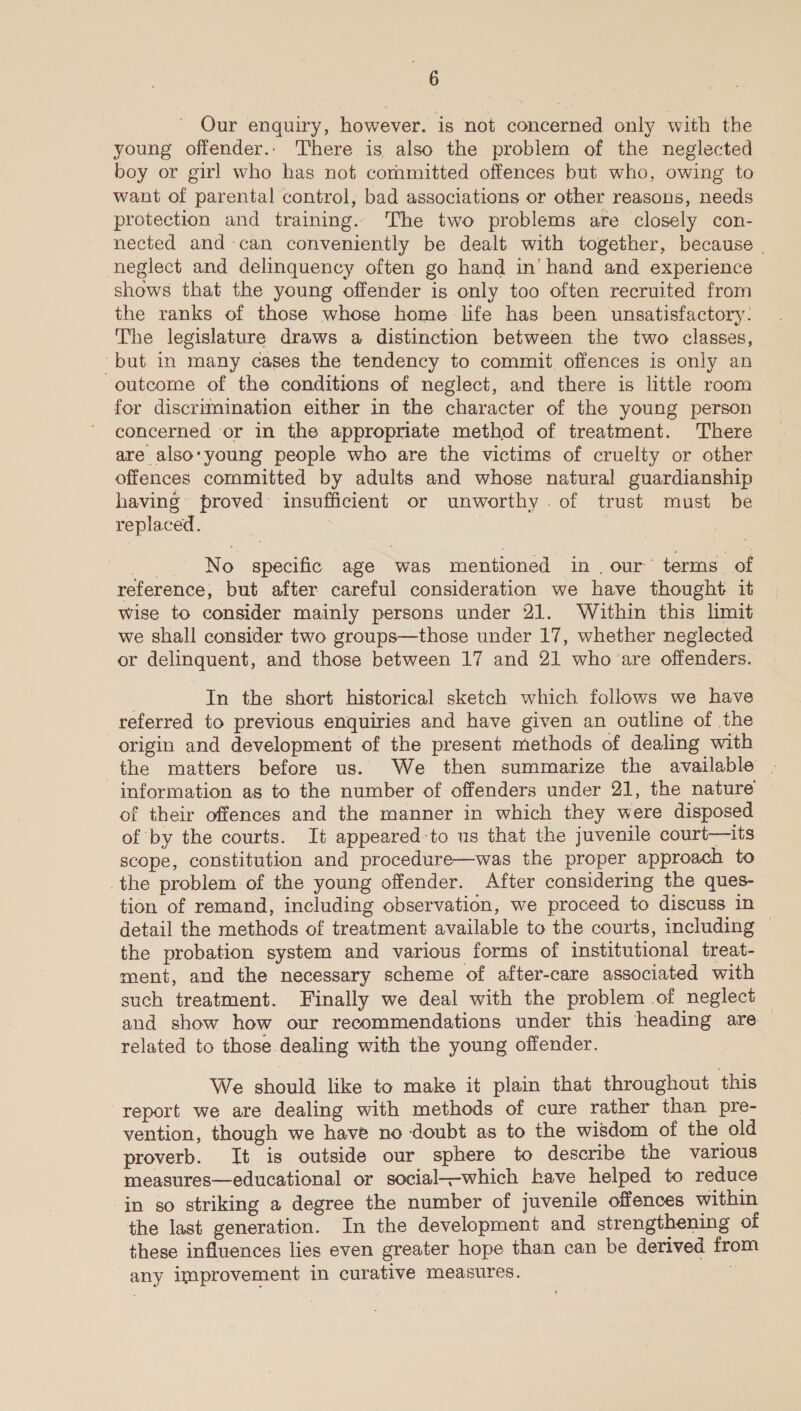 Our enquiry, however. is not concerned only with the young offender.. There is also the problem of the neglected boy or girl who has not committed offences but who, owing to want of parental control, bad associations or other reasons, needs protection and training. The two problems are closely con- nected and-can conveniently be dealt with together, because | neglect and delinquency often go hand in’ hand and experience shows that the young offender is only too often recruited from the ranks of those whose home life has been unsatisfactory. The legislature draws a distinction between the two classes, ‘but in many cases the tendency to commit. offences is only an outcome of the conditions of neglect, and there is little room for discrimination either in the character of the young person concerned or in the appropriate method of treatment. There are also-young people who are the victims of cruelty or other offences committed by adults and whose natural guardianship having proved insufficient or unworthy. of trust must be replaced. 7 | No specific age was mentioned in. our’ terms of reference, but after careful consideration we have thought it wise to consider mainly persons under 21. Within this limit we shall consider two groups—those under 17, whether neglected or delinquent, and those between 17 and 21 who are offenders. In the short historical sketch which follows we have referred to previous enquiries and have given an outline of the origin and development of the present methods of dealing with the matters before us. We then summarize the available . information as to the number of offenders under 21, the nature of their offences and the manner in which they were disposed of by the courts. It appeared-to us that the juvenile court—its scope, constitution and procedure—was the proper approach to the problem of the young offender. After considering the ques- tion of remand, including observation, we proceed to discuss in detail the methods of treatment available to the courts, including © the probation system and various forms of institutional treat- ment, and the necessary scheme of after-care associated with such treatment. Finally we deal with the problem of neglect and show how our recommendations under this heading are related to those dealing with the young offender. We should like to make it plain that throughout this report we are dealing with methods of cure rather than pre- vention, though we have no doubt as to the wisdom of the old proverb. It is outside our sphere to describe the various measures—educational or social_-which have helped to reduce in so striking a degree the number of juvenile offences within the last generation. In the development and strengthening of these influences lies even greater hope than can be derived from any improvement in curative measures. |
