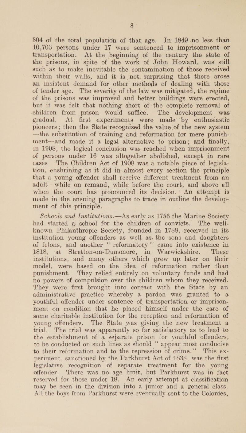 304 of the total population of that age. In 1849 no less than 10,703 persons under 17 were sentenced to imprisonment or transportation. At the beginning of the century the state of the prisons, in spite of the work of John Howard, was still such as to make inevitable the contamination of those received within their walls, and it is not, surprising that there arose an insistent demand for other methods of dealing with those of tender age. The severity of the law was mitigated, the regime of the prisons was improved and better buildings were erected, but it was felt that nothing short of the complete removal of children from prison would suffice. The. development was gradual. At first experiments were made by enthusiastic pioneers ; then the State recognised the value of the new system —the substitution of training and reformation for mere punish- ment—and made it a legal alternative to prison; and finally, in 1908, the logical conclusion was reached when imprisonment of persons under 16 was altogether abolished, except in rare cases The Children Act of 1908 was a notable piece of legisla- tion, enshrining as it did in almost every section the principle that a young offender shall receive different treatment from an adult—while on remand, while before the court, and above all when the court has’ pronounced its decision. : An attempt 1s made in the ensuing paragraphs to trace in outline the develop- ment of this principle. Schools and Institutions.—As early as 1756 ue Marine Society had. started a school for the children of convicts. The well- known Philanthropic Society, founded in 1788, received in its institution young offenders as well as. the sons and daughters of felons, and another ‘‘ reformatory ’’ came into existence in 1818, at Stretton-on-Dunsmore, in Warwickshire. These institutions, and many others which grew up. later on their model, were based on the idea of reformation rather than punishment. They relied entirely on voluntary funds and had no powers of compulsion over the children whom they received. They were first brought into contact with the State by an administrative practice whereby a pardon was granted to a youthful offender under sentence of. transportation or imprison- ment on condition that he placed himself: under the care of some charitable institution for the reception and reformation of young offenders. The State was giving the new treatment a trial. The trial was apparently so far satisfactory as to lead to the establishment of a separate prison for youthful offenders, to be conducted on such lines as should ‘‘ appear most conducive to their reformation and to the repression of crime.’’ ‘This ex- periment, sanctioned by the Parkhurst Act of 1838, was the first legislative recognition of separate treatment for the young olfender. ‘here was no age limit, but Parkhurst was in fact reserved for those under 18. An early attempt at classification may be geen in the division into a junior and a general class. Alli the boys from Parkhurst were eventually sent to the Colonies,