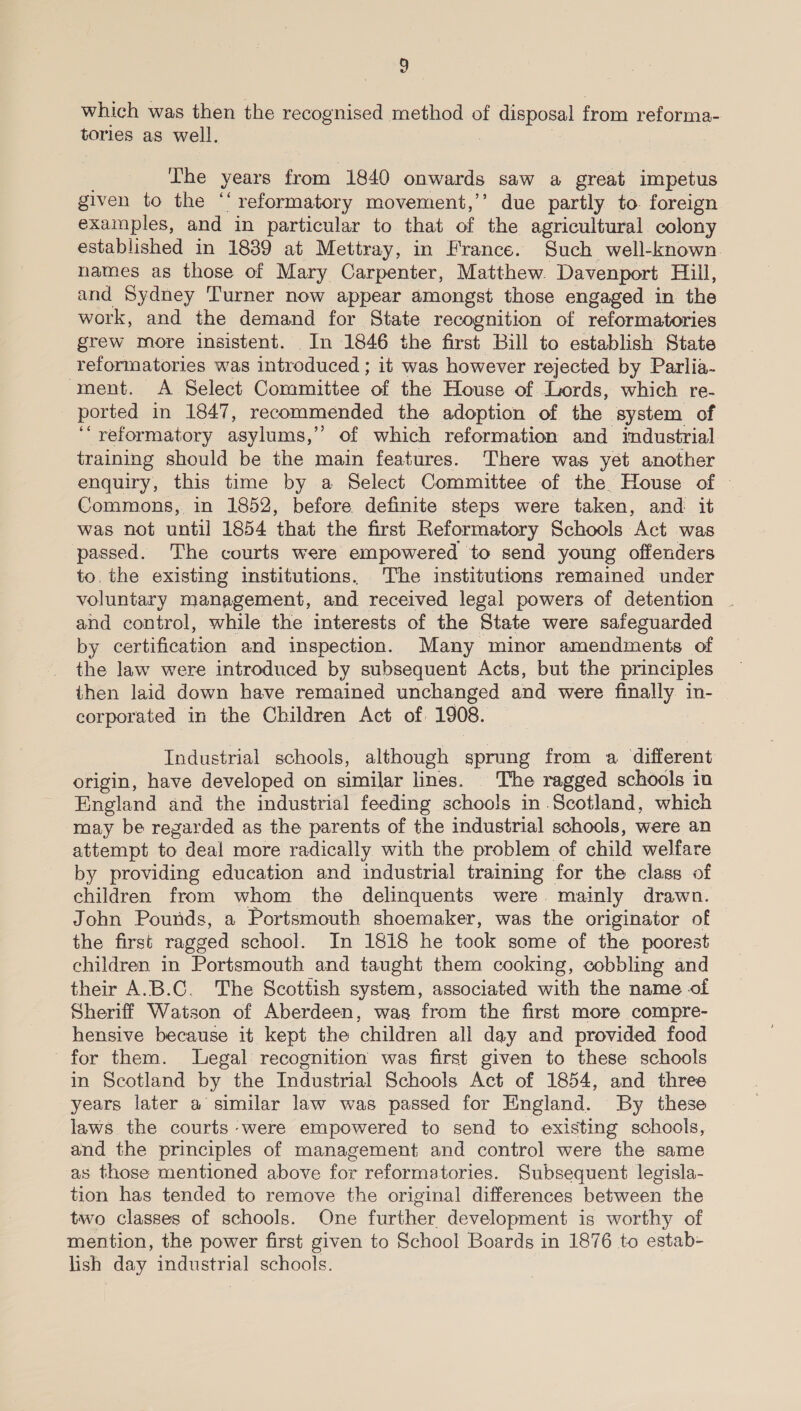 which was then the recognised method of iE fispess from reforma- tories as well. The years ion 1840 onwards saw a great impetus given to the ‘‘ ' reformatory movement,’’ due partly to. foreign examples, and in particular to that of the agricultural colony established in 1839 at Mettray, in France. Such well-known names as those of Mary Carpenter, Matthew. Davenport Fall, and Sydney Turner now appear amongst those engaged in the work, and the demand for State recognition of reformatories grew more insistent. In 1846 the first Bill to establish State reformatories was introduced ; it was however rejected by Parlia- ment. A Select Committee of the House of Lords, which re- ported in 1847, recommended the adoption of the system of ‘“ reformatory asylums,’ ” of which reformation and imdustrial training should be the main features. There was yet another enquiry, this time by a Select Committee of the House of © Commons, in 1852, before definite steps were taken, and it was not until 1854 that the first Reformatory Schools. ‘Act was passed. The courts were empowered to send young offenders to. the existing institutions. The institutions remained under voluntary management, and received legal powers of detention . and control, while the interests of the State were safeguarded by certification and inspection. Many minor amendments of the law were introduced by subsequent Acts, but the principles then laid down have remained unchanged and were finally in- corporated in the Children Act of. 1908. Industrial schools, although sprung from a different origin, have developed on similar lines. The ragged schools in England and the industrial feeding schools in Scotland, which may be regarded as the parents of the industrial schools, were an attempt to deal more radically with the problem of child welfare by providing education and industrial training for the class of children from whom the delinquents were mainly drawn. John Pounds, a Portsmouth shoemaker, was the originator of the first ragged school. In 1818 he took some of the poorest children in Portsmouth and taught them cooking, cobbling and their A.B.C. The Scottish system, associated with the name of Sheriff Watson of Aberdeen, was from the first more compre- hensive because it kept the children all day and provided food for them. legal recognition was first given to these schools in Scotland by the Industrial Schools Act of 1854, and three years later a similar law was passed for England. By these laws the courts were empowered to send to existing schools, and the principles of management and control were the same as those mentioned above for reformatories. Subsequent legisla- tion has tended to remove the original differences between the two classes of schools. One further development is worthy of mention, the power first given to School Boards in 1876 to estab- lish day industrial schools.