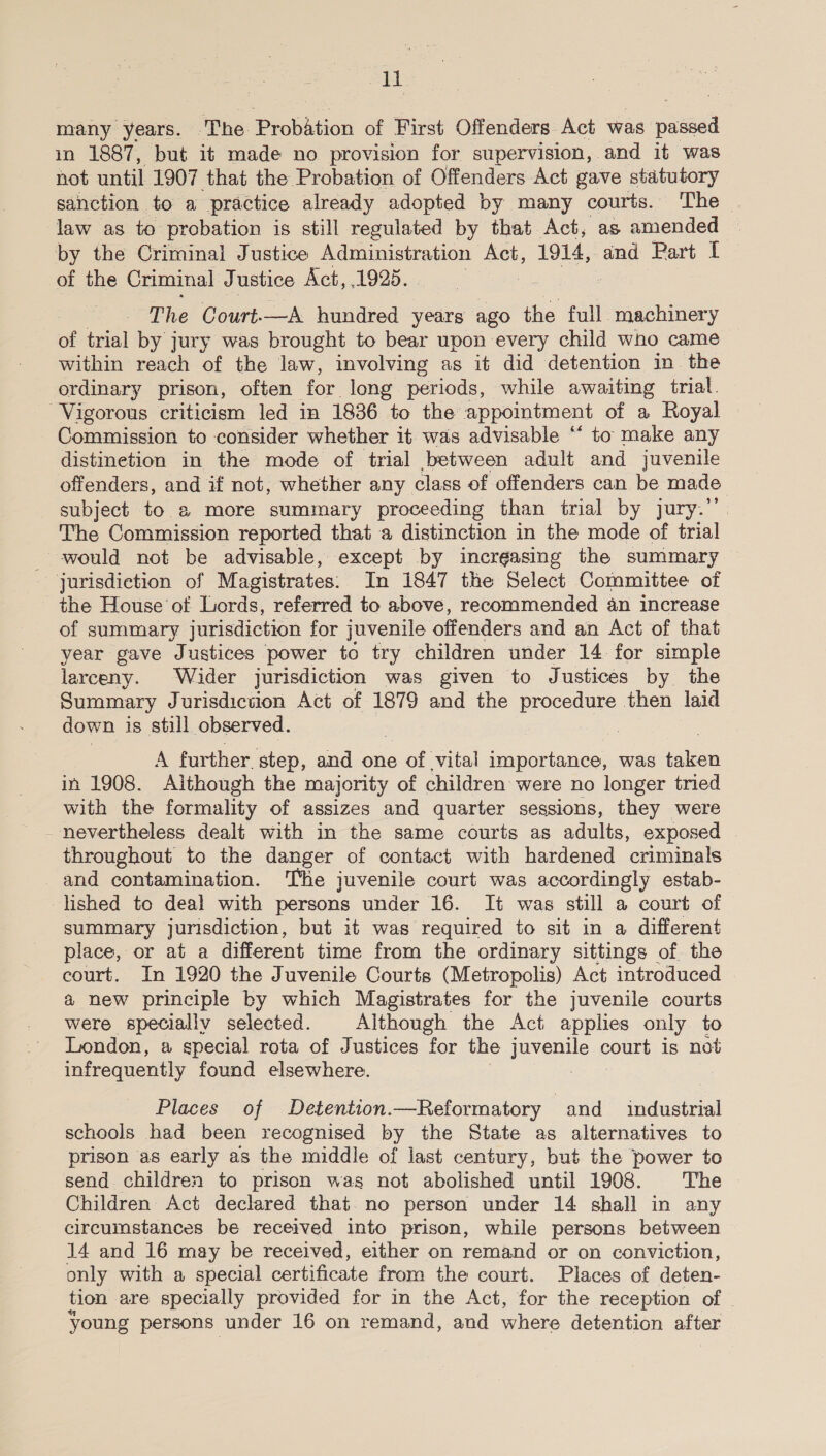 “Td many years. The Piobhtion of First Offenders Act was. vated in 1887, but it made no provision for supervision, and it was not until 1907 that the Probation of Offenders Act gave statutory sanction to a practice already adopted by many courts. The — law as to probation is still regulated by that Act, as amended © by the Criminal Justice Administration Act, 1914, and Part [ of the Criminal Justice Act, 1925. The Court-—A hundred years ago the full machinery of trial by jury was brought to bear upon every child who came within reach of the law, involving as it did detention in. the ordinary prison, often for. long periods, while awaiting trial. Vigorous criticism led in 1836 to the appointment of a Royal Commission to consider whether it was advisable “ to make any distinetion in the mode of trial between adult and juvenile offenders, and if not, whether any class of offenders can be made subject to a more summary proceeding than trial by jury. The Commission reported that a distinction in the mode of trial would not be advisable, except by increasing the summary jurisdiction of Magistrates: In 1847 the Select Committee of the House ot Lords, referred to above, recommended an increase of summary jurisdiction for juvenile offenders and an Act of that year gave Justices power to try children under 14 for simple larceny. Wider jurisdiction was given to Justices by. the Summary Jurisdicuion Act of 1879 and the procedure then laid down is still observed. A further. step, and one &gt; of vital importance, was Hien in 1908. Although the majority of children were no longer tried with the formality of assizes and quarter sessions, they were nevertheless dealt with in the same courts as adults, exposed throughout to the danger of contact with hardened criminals and contamination. The juvenile court was accordingly estab- -lshed to deal with persons under 16. It was still a court of summary jurisdiction, but it was required to sit in a different place, or at a different time from the ordinary sittings of the court. In 1920 the Juvenile Courts (Metropolis) Act introduced | a new principle by which Magistrates for the juvenile courts were specially selected. Although the Act applies only to London, a special rota of Justices for the jnvghile court is not infrequently found elsewhere. Places of Detention.—Reformatory and sedactial schools had been recognised by the State as alternatives to prison as early as the middle of last century, but the power to send children to prison was not abolished until 1908. The © Children Act declared that. no person under 14 shall in any circumstances be received into prison, while persons between 14 and 16 may be received, either on remand or on conviction, only with a special certificate from the court. Places of deten- tion are specially provided for in the Act, for the reception of | young persons under 16 on remand, and where detention after