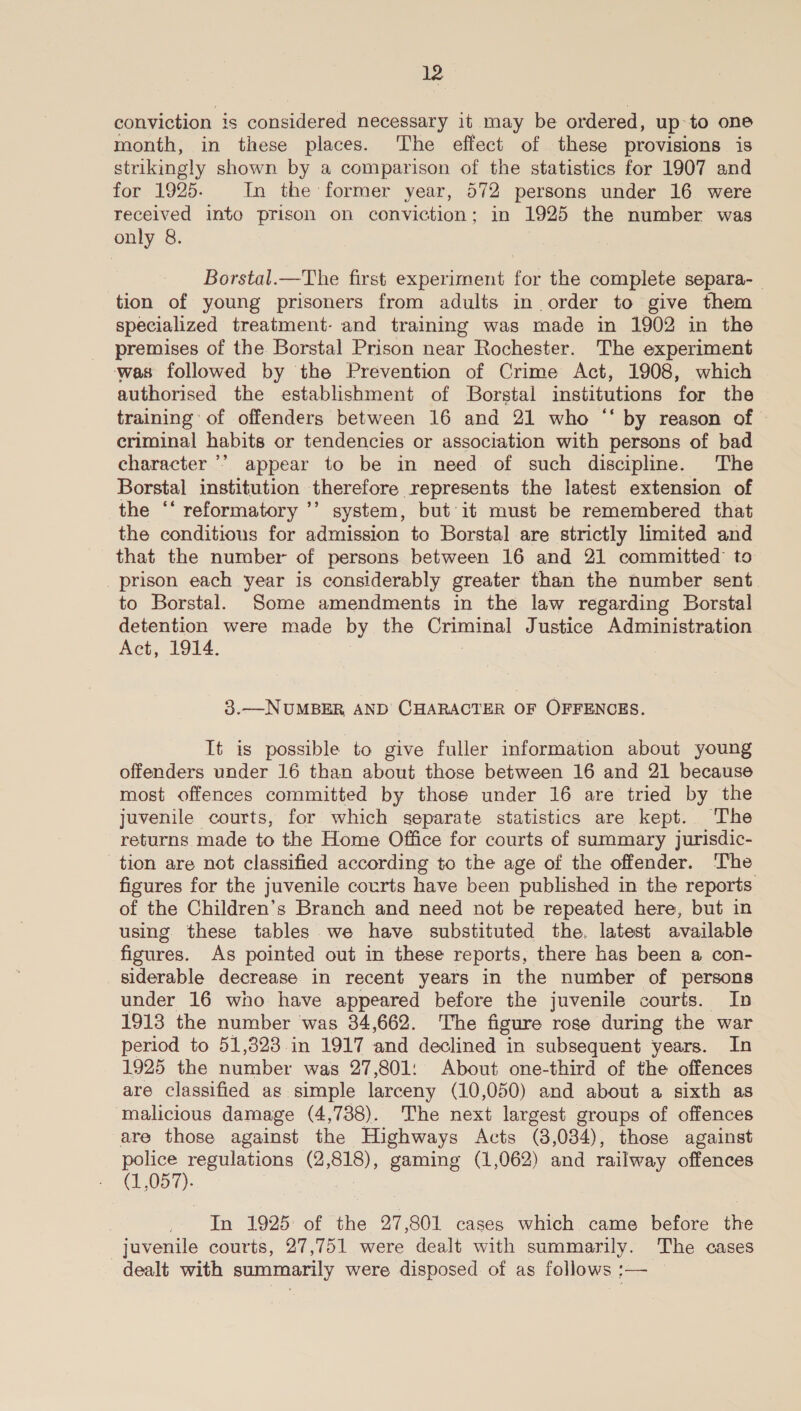 conviction is considered necessary it may be ordered, up to one month, in these places. The effect of these provisions is strikingly shown by a comparison of the statistics for 1907 and for 1925. In the former year, 572 persons under 16 were received into prison on conviction; in 1925 the number was only 8. Borstal.—The first experiment for the complete separa-_ tion of young prisoners from adults in order to give them specialized treatment: and training was made in 1902 in the premises of the Borstal Prison near Rochester. The experiment ‘was followed by the Prevention of Crime Act, 1908, which authorised the establishment of Borstal institutions for the training of offenders between 16 and 21 who “ by reason of — criminal habits or tendencies or association with persons of bad character ’’ appear to be in need of such discipline. The Borstal institution therefore represents the latest extension of the ‘‘ reformatory ’’ system, but it must be remembered that the conditious for admission to Borstal are strictly limited and that the number of persons between 16 and 21 committed to prison each year is considerably greater than the number sent. to Borstal. Some amendments in the law regarding Borstal detention were made by the Criminal Justice Administration Act, 1914. 3.—NUMBER AND CHARACTER OF OFFENCES. It is possible to give fuller information about young offenders under 16 than about those between 16 and 21 because most offences committed by those under 16 are tried by the juvenile courts, for which separate statistics are kept. The returns made to the Home Office for courts of summary jurisdic- tion are not classified according to the age of the offender. The figures for the juvenile courts have been published in the reports of the Children’s Branch and need not be repeated here, but in using these tables we have substituted the. latest available figures. As pointed out in these reports, there has been a con- siderable decrease in recent years in the number of persons under 16 who have appeared before the juvenile courts. In 1913 the number ‘was 34,662. The figure roge during the war period to 51,323 in 1917 and declined in subsequent years. In 1925 the famber was 27,801: About one-third of the offences are classified as simple larceny (10,050) and about a sixth as malicious damage (4,738). The next largest groups of offences are those against the Highways Acts (3,084), those against police regulations (2 818), gaming (1,062) and railway offences (1,057). | In 1925 of the 27,801 cases which came before fs juvenile courts, 27,751 were dealt with summarily. The cases dealt with summarily were disposed of as follows :—