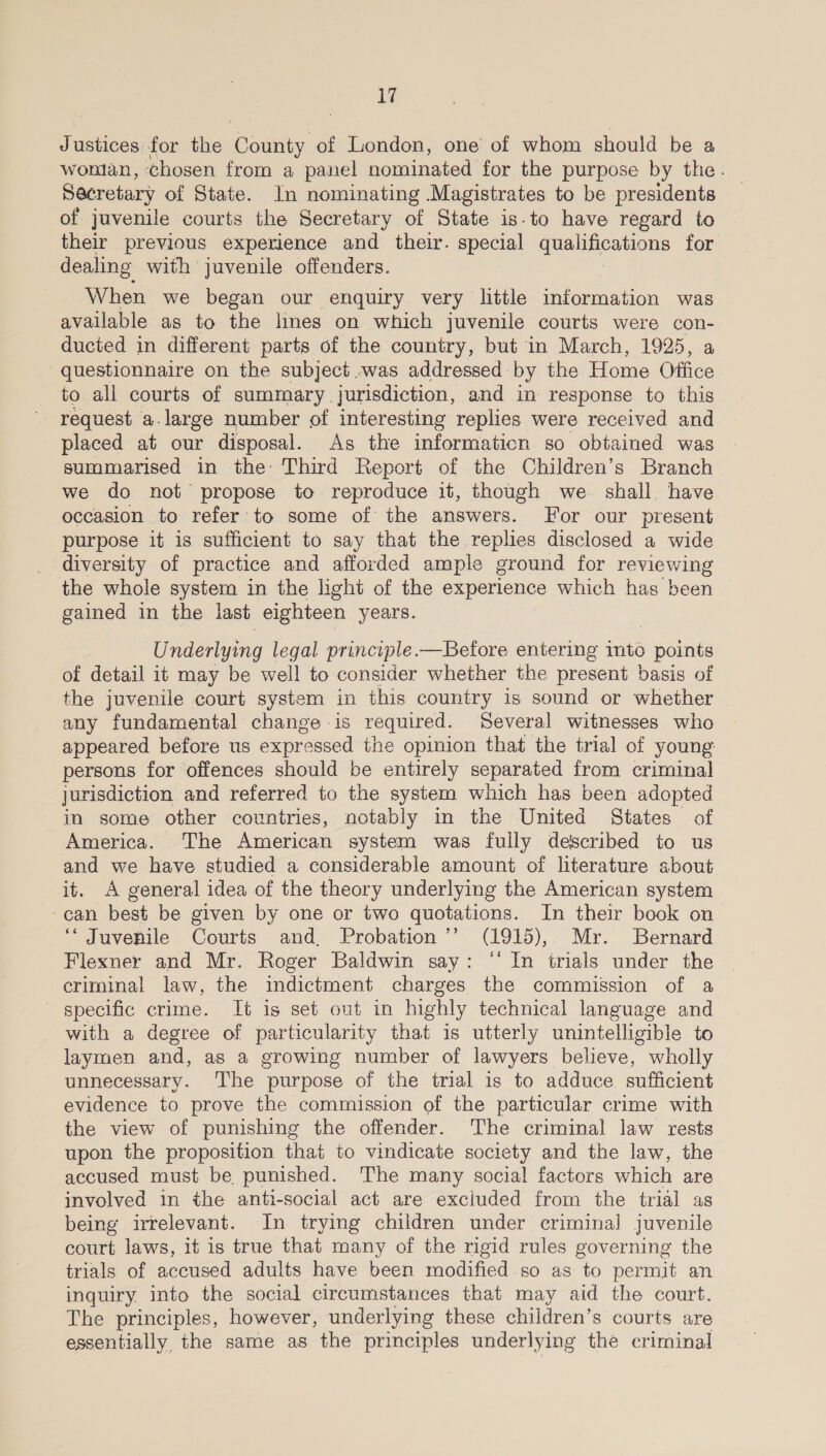 J ences for the aod: of London, one of whom should be a wonlan, chosen from a panel nominated for the purpose by the. Secretary of State. In nominating Magistrates to be presidents of juvenile courts the Secretary of State is-to have regard to their previous experience and their. special qualifications for dealing with juvenile offenders. When we began our enquiry very little information was available as to the limes on which juvenile courts were con- ducted in different parts of the country, but in March, 1925, a questionnaire on the subject .was addressed. by the Home Office to all courts of summary. jurisdiction, and in response to this - request a.large number of interesting replies were received and placed at our disposal. As the informaticn so obtained was summarised in the Third Report of the Children’s Branch we do not propose to reproduce it, though we. shall have occasion to refer to some of the answers. For our present purpose it is sufficient to say that the replies disclosed a wide _ diversity of practice and afforded ample ground for reviewing the whole system in the lhght of the experience which has been gained in the last eighteen years. Underlying legal principle.—Before entering mto spats of detail it may be well to consider whether the present basis of the juvenile court system in this country is sound or whether any fundamental change is required. Several witnesses who appeared before us expressed the opinion that the trial of young: persons for offences should be entirely separated from criminal _ jurisdiction and referred to the system which has been adopted in some other countries, notably in the United States of America. The American system was fully described to us and we have studied a considerable amount of literature about it. A general idea of the theory underlying the American system -can best be given by one or two quotations. In their book on ‘Juvenile Courts and. Probation ’’ (1915), Mr. Bernard Flexner and Mr. Roger Baldwin say: ‘‘ In trials under the criminal law, the indictment charges the commission of a specific crime. It is set out in highly technical language and with a degree of particularity that is utterly unintelligible to laymen and, as a growing number of lawyers believe, wholly unnecessary. The purpose of the trial is to adduce sufficient evidence to prove the commission of the particular crime with the view of punishing the offender. The criminal law rests upon the proposition that to vindicate society and the law, the accused must be punished. The many social factors which are involved in the anti-social act are exciuded from the trial as being irrelevant. In trying children under criminal juvenile court laws, it is true that many of the rigid rules governing the trials of accused adults have been modified .so as to permit an inquiry. into the social circumstances that may aid the court. The principles, however, underlying these children’s courts are essentially the same as the principles underlying the criminal