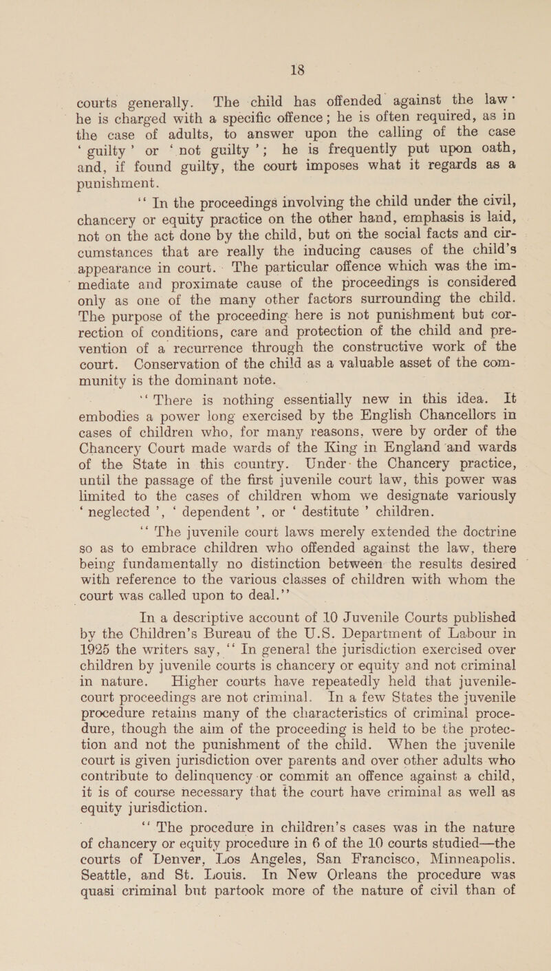 courts generally. The child has offended against the law- he is charged with a specific offence; he is often required, as in the case of adults, to answer upon the calling of the case ‘guilty’ or ‘not guilty’; he is frequently put upon oath, and, if found guilty, the court imposes what it regards as a punishment. ‘* In the proceedings involving the child under the civil, chancery or equity practice on the other hand, emphasis is laid, not on the act done by the child, but on the social facts and cir- cumstances that are really the inducing causes of the child’s — appearance in court.: The particular offence which was the im- ' mediate and proximate cause of the proceedings is considered only as one of the many other factors surrounding the child. The purpose of the proceeding. here is not punishment but cor- rection of conditions, care and protection of the child and pre- vention of a recurrence through the constructive work of the court. Conservation of the child as a valuable asset of the com- munity is the dominant note. 7 ‘“There is nothing essentially new in this idea. It embodies a power long exercised by the English Chancellors in cases of children who, for many reasons, were by order of the Chancery Court made wards of the King in England and wards of the State in this country. Under: the Chancery practice, until the passage of the first juvenile court law, this power was limited to the cases of children whom we designate variously “neglected ’, ‘ dependent ’, or ‘ destitute ’ children. ‘“ The juvenile court laws merely extended the doctrine so as to embrace children who offended against the law, there being fundamentally no distinction between the results desired ~ with reference to the various classes of children with whom the court was called upon to deal.’ In a descriptive account of 10 Juvenile Courts published by the Children’s Bureau of the U.S. Department of Labour in 1925 the writers say, ‘* In general the jurisdiction exercised over children by juvenile courts is chancery or equity and not criminal in nature. Higher courts have repeatedly held that juvenile- court proceedings are not criminal. In a few States the juvenile procedure retains many of the characteristics of criminal! proce- dure, though the aim of the proceeding is held to be the protec- tion and not the punishment of the child. When the juvenile court is given jurisdiction over parents and over other adults who contribute to delinquency-or commit an offence against a child, it is of course necessary that the court have criminal as well as equity jurisdiction. | ‘“The procedure in children’s cases was in the nature of chancery or equity procedure in 6 of the 10 courts studied—the courts of Denver, Los Angeles, San Francisco, Minneapolis. Seattle, and St. Louis. In New Orleans the procedure was quasi criminal but partook more of the nature of civil than of