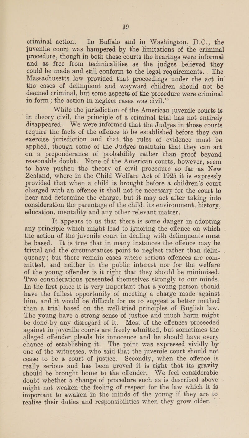 criminal action, In Buffalo and in Washington, D.C., the juvenile court was hampered by the limitations of the criminal procedure, though in both these courts the hearings were informal and as free from technicalities as the judges believed they could be made and still conform to the legal requirements... The Massachusetts law provided that proceedings under the act in the cases of delinquent and wayward children should not be deemed criminal, but some aspects of the procedure were criminal in form; the action in neglect cases was civil.’’ While the jurisdiction of the American juvenile courts is In theory civil, the principle of a criminal trial has not entirely disappeared. We were informed that the Judges in those courts require the facts of the offence to be established before they can exercise jurisdiction and that.the rules of evidence must be applied, though some of the Judges maintain that they can act on a preponderance of probability rather than proof beyond reasonable doubt. None of the American courts, however, seem to have pushed the theory of civil procedure so far as New Zealand, where in the Child Welfare Act of 1925 it is expressly provided that when a child is brought before a children’s court charged with an offence it shall not be necessary for the court to hear and determine the charge, but it may act after taking into consideration the parentage of the child, its environment, history, education, mentality and any other relevant matter. Jt appears to us that there is some danger in adopting any principle which might lead to ignoring the offence on which | the action of the juvenile court in dealing with delinquents must be based. It is true that in many instances the offence may be trivial and the circumstances point to neglect rather than delin- . quency ; but there remain cases where serious offences are com- mitted, and neither in the public interest nor for the welfare of the young offender is it right that they should be minimised. T'wo considerations presented themselves strongly to our minds. In the first place it is very important that a young person should have the fullest opportunity of meeting a charge made against | him, and it would be difficult for us to suggest a better method than a trial based on the well-tried principles of English law. The young have a strong sense of justice and much harm might be done. by any disregard of it. Most of the offences proceeded against in juvenile courts are freely admitted, but sometimes the alleged offender pleads his innocence and he should have every chance of establishing it. The. point was expressed vividly by one of the witnesses, who said that the juvenile court should not cease to be a court of justice. Secondly, when the offence is really serious and has been proved it is right that its gravity should be brought home to the offender. We feel considerable doubt whether a change of procedure such as is described above | might not weaken the feeling of respect for the law which it 1s important to awaken in the minds of the young if they are to realise their duties and responsibilities when they grow older. —