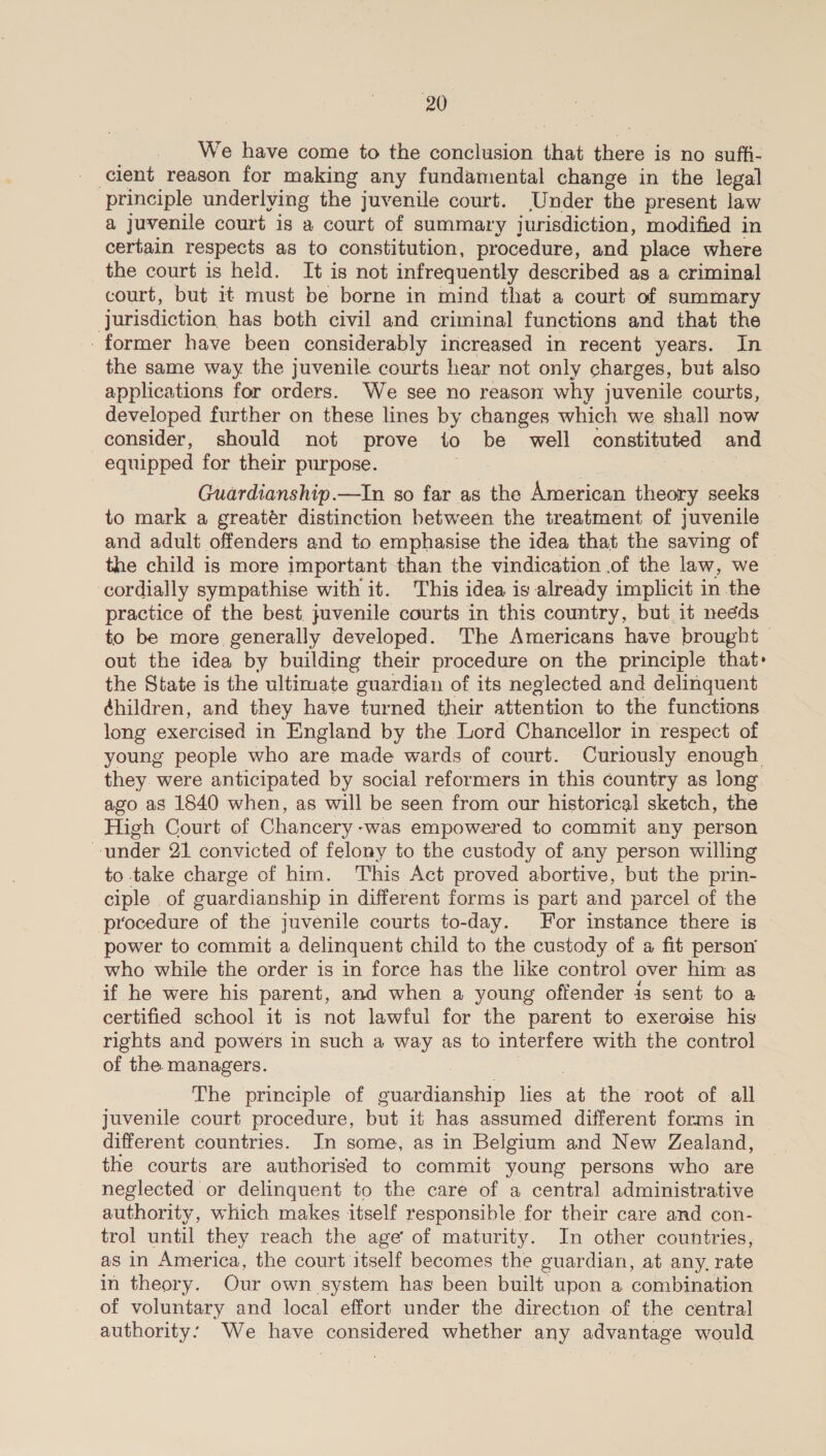 _ We have come to the conclusion that there is no suffi- cient reason for making any fundamental change in the legal principle underlying the juvenile court. Under the present law a juvenile court is a court of summary jurisdiction, modified in certain respects as to constitution, procedure, and place where the court is held. It is not infrequently described as a criminal court, but it must be borne in mind that a court of summary Jurisdiction, has both civil and criminal functions and that the -former have been considerably increased in recent years. In the same way the juvenile courts hear not only charges, but also applications for orders. We see no reason why juvenile courts, developed further on these lines by changes which we shall now consider, should not prove to be well constituted and equipped for their purpose. Guardianship.—In so far as the American theory seeks — to mark a greatér distinction between the treatment of juvenile and adult offenders and to emphasise the idea that the saving of the child is more important than the vindication .of the law, we | cordially sympathise with it. This idea is already implicit in the practice of the best. juvenile courts in this country, but it needs to be more generally developed. The Americans have brought out the idea by building their procedure on the principle that: the State is the ultimate guardian of its neglected and delinquent ¢hildren, and they have ‘turned their attention to the functions long exercised in England by the Lord Chancellor in respect of young people who are made wards of court. Curiously enough they. were anticipated by social reformers in this country as long ago as 1840 when, as will be seen from our historical sketch, the High Court of Chancery -was empowered to commit any person under 21 convicted of felony to the custody of any person willing to take charge of him. This Act proved abortive, but the prin- ciple of guardianship in different forms is part and parcel of the procedure of the juvenile courts to-day. For instance there is power to commit a delinquent child to the custody of a fit person _who while the order is in force has the like control over him as if he were his parent, and when a young offender is sent to a certified school it is not lawful for the parent to exeroise his rights and powers in such a way as to interfere with the control of the. managers. The principle of guardianship lies a the root of all juvenile court procedure, but it has assumed different forms in — different countries. Jn some, as in Belgium and New Zealand, the courts are authorised to commit young persons who are neglected or delinquent to the care of a central administrative authority, which makes itself responsible for their care and con- trol until they reach the age of maturity. In other countries, as in America, the court itself becomes the guardian, at any, rate in theory. Our own system has been built upon a combination of voluntary and local effort under the direction of the central authority: We have considered whether any advantage would